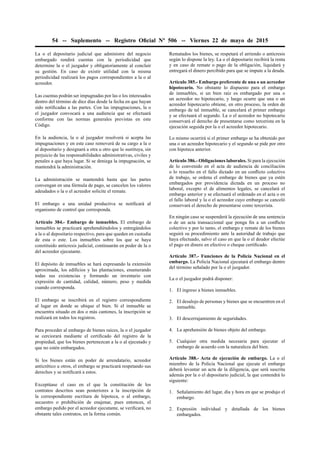 54 -- Suplemento -- Registro Oﬁcial Nº 506 -- Viernes 22 de mayo de 2015
La o el depositario judicial que administre del negocio
embargado rendirá cuentas con la periodicidad que
determine la o el juzgador y obligatoriamente al concluir
su gestión. En caso de existir utilidad con la misma
periodicidad realizará los pagos correspondientes a la o al
acreedor.
Las cuentas podrán ser impugnadas por las o los interesados
dentro del término de diez días desde la fecha en que hayan
sido notiﬁcadas a las partes. Con las impugnaciones, la o
el juzgador convocará a una audiencia que se efectuará
conforme con las normas generales previstas en este
Código.
En la audiencia, la o al juzgador resolverá si acepta las
impugnaciones y en este caso removerá de su cargo a la o
al depositario y designará a otra u otro que lo sustituya, sin
perjuicio de las responsabilidades administrativas, civiles y
penales a que haya lugar. Si se deniega la impugnación, se
mantendrá la administración.
La administración se mantendrá hasta que las partes
convengan en una fórmula de pago, se cancelen los valores
adeudados o la o el acreedor solicite el remate.
El embargo a una unidad productiva se notiﬁcará al
organismo de control que corresponda.
Artículo 384.- Embargo de inmuebles. El embargo de
inmuebles se practicará aprehendiéndolos y entregándolos
a la o al depositario respectivo, para que queden en custodia
de esta o este. Los inmuebles sobre los que se haya
constituido anticresis judicial, continuarán en poder de la o
del acreedor ejecutante.
El depósito de inmuebles se hará expresando la extensión
aproximada, los ediﬁcios y las plantaciones, enumerando
todas sus existencias y formando un inventario con
expresión de cantidad, calidad, número, peso y medida
cuando corresponda.
El embargo se inscribirá en el registro correspondiente
al lugar en donde se ubique el bien. Si el inmueble se
encuentra situado en dos o más cantones, la inscripción se
realizará en todos los registros.
Para proceder al embargo de bienes raíces, la o el juzgador
se cerciorará mediante el certiﬁcado del registro de la
propiedad, que los bienes pertenezcan a la o al ejecutado y
que no estén embargados.
Si los bienes están en poder de arrendatario, acreedor
anticrético u otros, el embargo se practicará respetando sus
derechos y se notiﬁcará a estos.
Exceptúase el caso en el que la constitución de los
contratos descritos sean posteriores a la inscripción de
la correspondiente escritura de hipoteca, o al embargo,
secuestro o prohibición de enajenar, pues entonces, el
embargo pedido por el acreedor ejecutante, se veriﬁcará, no
obstante tales contratos, en la forma común.
Rematados los bienes, se respetará el arriendo o anticresis
según lo dispone la ley. La o el depositario recibirá la renta
y en caso de remate o pago de la obligación, liquidará y
entregará el dinero percibido para que se impute a la deuda.
Artículo 385.- Embargo preferente de una o un acreedor
hipotecario. No obstante lo dispuesto para el embargo
de inmuebles, si un bien raíz es embargado por una o
un acreedor no hipotecario, y luego ocurre que una o un
acreedor hipotecario obtiene, en otro proceso, la orden de
embargo de tal inmueble, se cancelará el primer embargo
y se efectuará el segundo. La o el acreedor no hipotecario
conservará el derecho de presentarse como tercerista en la
ejecución seguida por la o el acreedor hipotecario.
Lo mismo ocurrirá si el primer embargo se ha obtenido por
una o un acreedor hipotecario y el segundo se pide por otro
con hipoteca anterior.
Artículo 386.- Obligaciones laborales. Si para la ejecución
de lo convenido en el acta de audiencia de conciliación
o lo resuelto en el fallo dictado en un conﬂicto colectivo
de trabajo, se ordena el embargo de bienes que ya estén
embargados por providencia dictada en un proceso no
laboral, excepto el de alimentos legales, se cancelará el
embargo anterior y se efectuará el ordenado en el acta o en
el fallo laboral y la o el acreedor cuyo embargo se canceló
conservará el derecho de presentarse como tercerista.
En ningún caso se suspenderá la ejecución de una sentencia
o de un acta transaccional que ponga ﬁn a un conﬂicto
colectivo y por lo tanto, el embargo y remate de los bienes
seguirá su procedimiento ante la autoridad de trabajo que
haya efectuado, salvo el caso en que la o el deudor efectúe
el pago en dinero en efectivo o cheque certiﬁcado.
Artículo 387.- Funciones de la Policía Nacional en el
embargo. La Policía Nacional ejecutará el embargo dentro
del término señalado por la o el juzgador.
La o el juzgador podrá disponer:
1. El ingreso a bienes inmuebles.
2. El desalojo de personas y bienes que se encuentren en el
inmueble.
3. El descerrajamiento de seguridades.
4. La aprehensión de bienes objeto del embargo.
5. Cualquier otra medida necesaria para ejecutar el
embargo de acuerdo con la naturaleza del bien.
Artículo 388.- Acta de ejecución de embargo. La o el
miembro de la Policía Nacional que ejecute el embargo
deberá levantar un acta de la diligencia, que será suscrita
además por la o el depositario judicial, la que contendrá lo
siguiente:
1. Señalamiento del lugar, día y hora en que se produjo el
embargo.
2. Expresión individual y detallada de los bienes
embargados.
 