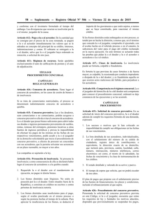 58 -- Suplemento -- Registro Oﬁcial Nº 506 -- Viernes 22 de mayo de 2015
y conforme con el inventario formulado al tiempo del
embargo. Las divergencias que ocurran se resolverán por la
o el mismo juzgador de la causa.
Artículo 412.- Pago a la o al acreedor. De la cantidad que
se consigne por el precio de la cosa rematada, se pagará
a la o al acreedor inmediatamente los valores que se le
adeuden en concepto del principal de su crédito, intereses,
indemnizaciones y costas. El sobrante se entregará a la
o al deudor, salvo que la o el juzgador haya ordenado su
retención, a solicitud de otro juez.
Artículo 413.- Régimen de recursos. Serán apelables
exclusivamente el auto de caliﬁcación de postura y el auto
de adjudicación.
TÍTULO II
PROCEDIMIENTO CONCURSAL
CAPÍTULO I
REGLAS GENERALES
Artículo 414.- Concurso de acreedores. Tiene lugar el
concurso de acreedores, en los casos de cesión de bienes o
de insolvencia.
Si se trata de comerciantes matriculados, el proceso se
denominará indistintamente concurso de acreedores o
quiebra.
Artículo 415.- Concurso preventivo. Las o los deudores,
sean comerciantes o no comerciantes, podrán acogerse a
concursopreventivoaﬁndeevitarelconcursodeacreedores.
La o el deudor que posea bienes suﬁcientes para cubrir todas
sus deudas o ingresos permanentes provenientes de sueldos,
rentas, remesas del extranjero, pensiones locativas u otras
fuentes de ingresos periódicos y prevea la imposibilidad
de efectuar los pagos de las mismas en las fechas de sus
respectivos vencimientos, podrá acudir a la o al juzgador
de su domicilio solicitándole que inicie el procedimiento de
concurso preventivo, a efectos de procurar un concordato
con sus acreedores, que le permita solventar sus acreencias
en un plazo razonable, no mayor a tres años.
Las compañías se sujetarán a la ley.
Artículo 416.- Presunción de insolvencia. Se presume la
insolvencia y como consecuencia de ella se declarará haber
lugar al concurso de acreedores o a la quiebra cuando:
1. Requerido la o el deudor con el mandamiento de
ejecución, no pague ni dimita bienes.
2. Los bienes dimitidos sean litigiosos. No estén en
posesión por la o el deudor. Estén situados fuera de la
República, o consistan en créditos no escritos o contra
personas de insolvencia notoria.
3. Los bienes dimitidos sean insuﬁcientes para el pago,
según el avalúo practicado en el mismo proceso o
según las posturas hechas al tiempo de la subasta. Para
apreciar la insuﬁciencia de los bienes, se deducirá el
importe de los gravámenes a que estén sujetos, a menos
que se haya constituido, para caucionar el mismo
crédito.
Si los bienes dimitidos están embargados en otro proceso, se
tendrá por no hecha la dimisión, a menos que, en el término
que conceda la o al juzgador, compruebe el ejecutado, con
el avalúo hecho en el referido proceso o en el catastro, la
suﬁciencia del valor para el pago del crédito reclamado
en la nueva ejecución. En este término se actuarán todas
las pruebas que pidan la o el deudor y la o el acreedor o
acreedores o la o el síndico.
Artículo 417.- Clases de insolvencia. La insolvencia
puede ser fortuita, culpable o fraudulenta.
Es fortuita la que proviene de casos fortuitos o de fuerza
mayor; es culpable, la ocasionada por conducta imprudente
o disipada de la o del deudor; y es fraudulenta aquella en
que ocurren actos maliciosos del fallido, para perjudicar a
los acreedores.
Artículo 418.- Competencia en el régimen concursal. La o
el juzgador del domicilio de la o del deudor será competente
para conocer el procedimiento concursal, ordenará se deje
constancia de las ejecuciones y se las acumule.
CAPÍTULO II
PROCEDIMIENTO
Artículo 419.- Solicitud de concurso preventivo. En su
solicitud de inicio del concurso preventivo, la o el deudor
además de cumplir los requisitos formales de una demanda,
expresará:
1. Los sucesos o motivos que le han colocado en
imposibilidad de cumplir sus obligaciones en las fechas
de sus vencimientos.
2. La lista detallada de sus acreedores, individualizados,
con el señalamiento del número de su cédula de
ciudadanía, registro único de contribuyentes o
equivalente, la dirección exacta de su domicilio,
que incluirá país, provincia, cantón, localidad, calle,
número, intersección, números telefónicos, correo
electrónico; así como, el monto de lo adeudado, las
fechas de vencimiento y la clase de instrumentación de
los créditos.
3. El estado detallado y valorado de su activo y pasivo.
4. El tiempo de espera que solicita, que no podrá exceder
de tres años.
El plan de pagos que propone con el señalamiento preciso
de las fuentes de ﬁnanciamiento, los plazos y condiciones,
incluido el reﬁnanciamiento al que aspira.
Artículo 420.- Procedimiento del concurso preventivo.
Presentada la solicitud de concurso preventivo prevista
en este Código, si la o el juzgador, encuentra que reúne
los requisitos de ley y fundados los motivos aducidos,
dispondrá que provisionalmente se suspendan los pagos,
 