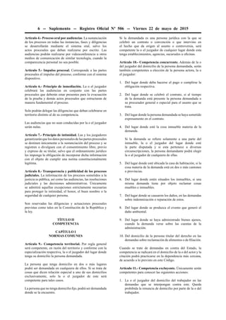 6 -- Suplemento -- Registro Oﬁcial Nº 506 -- Viernes 22 de mayo de 2015
Artículo 4.- Proceso oral por audiencias. La sustanciación
de los procesos en todas las instancias, fases y diligencias
se desarrollarán mediante el sistema oral, salvo los
actos procesales que deban realizarse por escrito. Las
audiencias podrán realizarse por videoconferencia u otros
medios de comunicación de similar tecnología, cuando la
comparecencia personal no sea posible.
Artículo 5.- Impulso procesal. Corresponde a las partes
procesales el impulso del proceso, conforme con el sistema
dispositivo.
Artículo 6.- Principio de inmediación. La o el juzgador
celebrará las audiencias en conjunto con las partes
procesales que deberán estar presentes para la evacuación
de la prueba y demás actos procesales que estructuran de
manera fundamental el proceso.
Solo podrán delegar las diligencias que deban celebrarse en
territorio distinto al de su competencia.
Las audiencias que no sean conducidas por la o el juzgador
serán nulas.
Artículo 7.- Principio de intimidad. Las y los juzgadores
garantizarán que los datos personales de las partes procesales
se destinen únicamente a la sustanciación del proceso y se
registren o divulguen con el consentimiento libre, previo
y expreso de su titular, salvo que el ordenamiento jurídico
les imponga la obligación de incorporar dicha información
con el objeto de cumplir una norma constitucionalmente
legítima.
Artículo 8.- Transparencia y publicidad de los procesos
judiciales. La información de los procesos sometidos a la
justicia es pública, así como las audiencias, las resoluciones
judiciales y las decisiones administrativas. Únicamente
se admitirá aquellas excepciones estrictamente necesarias
para proteger la intimidad, el honor, el buen nombre o la
seguridad de cualquier persona.
Son reservadas las diligencias y actuaciones procesales
previstas como tales en la Constitución de la República y
la ley.
TÍTULO II
COMPETENCIA
CAPÍTULO I
NORMAS COMUNES
Artículo 9.- Competencia territorial. Por regla general
será competente, en razón del territorio y conforme con la
especialización respectiva, la o el juzgador del lugar donde
tenga su domicilio la persona demandada.
La persona que tenga domicilio en dos o más lugares
podrá ser demandada en cualquiera de ellos. Si se trata de
cosas que dicen relación especial a uno de sus domicilios
exclusivamente, solo la o el juzgador de este será
competente para tales casos.
La persona que no tenga domicilio ﬁjo, podrá ser demandada
donde se la encuentre.
Si la demandada es una persona jurídica con la que se
celebró un contrato o convención o que intervino en
el hecho que da origen al asunto o controversia, será
competente la o el juzgador de cualquier lugar donde esta
tenga establecimientos, agencias, sucursales u oﬁcinas.
Artículo 10.- Competencia concurrente. Además de la o
del juzgador del domicilio de la persona demandada, serán
también competentes a elección de la persona actora, la o
el juzgador:
1. Del lugar donde deba hacerse el pago o cumplirse la
obligación respectiva.
2. Del lugar donde se celebró el contrato, si al tiempo
de la demanda está presente la persona demandada o
su procurador general o especial para el asunto que se
trata.
3. Del lugar donde la persona demandada se haya sometido
expresamente en el contrato.
4. Del lugar donde esté la cosa inmueble materia de la
demanda.
Si la demanda se reﬁere solamente a una parte del
inmueble, la o el juzgador del lugar donde esté
la parte disputada y si esta pertenece a diversas
circunscripciones, la persona demandante podrá elegir
la o al juzgador de cualquiera de ellas.
5. Del lugar donde esté ubicada la casa de habitación, si la
cosa materia de la demanda está en dos o más cantones
o provincias.
6. Del lugar donde estén situados los inmuebles, si una
misma demanda tiene por objeto reclamar cosas
muebles e inmuebles.
7. Del lugar donde se causaron los daños, en las demandas
sobre indemnización o reparación de estos.
8. Del lugar donde se produzca el evento que generó el
daño ambiental.
9. Del lugar donde se haya administrado bienes ajenos,
cuando la demanda verse sobre las cuentas de la
administración.
10. Del domicilio de la persona titular del derecho en las
demandas sobre reclamación de alimentos o de ﬁliación.
Cuando se trate de demandas en contra del Estado, la
competencia se radicará en el domicilio de la o del actor y la
citación podrá practicarse en la dependencia más cercana,
de acuerdo a lo previsto en este Código.
Artículo 11.- Competencia excluyente. Únicamente serán
competentes para conocer las siguientes acciones:
1. La o el juzgador del domicilio del trabajador en las
demandas que se interpongan contra este. Queda
prohibida la renuncia de domicilio por parte de la o del
trabajador.
 