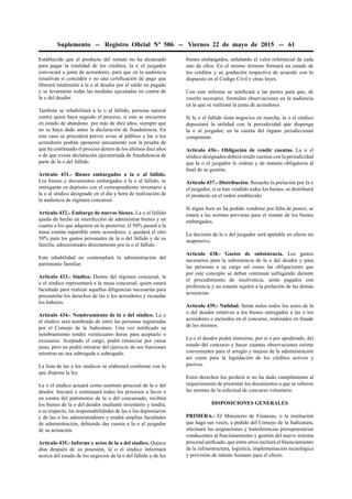 Suplemento -- Registro Oﬁcial Nº 506 -- Viernes 22 de mayo de 2015 -- 61
Establecido que el producto del remate no ha alcanzado
para pagar la totalidad de los créditos, la o el juzgador
convocará a junta de acreedores, para que en la audiencia
resuelvan si conceden o no una certiﬁcación de pago que
liberará totalmente a la o al deudor por el saldo no pagado
y se levantarán todas las medidas ejecutadas en contra de
la o del deudor.
También se rehabilitará a la o al fallido, persona natural
contra quien haya seguido el proceso, si este se encuentra
en estado de abandono por más de diez años, siempre que
no se haya dado antes la declaración de fraudulencia. En
este caso se procederá previo aviso al público y las o los
acreedores podrán oponerse únicamente con la prueba de
que ha continuado el proceso dentro de los últimos diez años
o de que exista declaración ejecutoriada de fraudulencia de
parte de la o del fallido.
Artículo 431.- Bienes embargados a la o al fallido.
Los bienes y documentos embargados a la o al fallido, se
entregarán en depósito con el correspondiente inventario a
la o al síndico designado en el día y hora de realización de
la audiencia de régimen concursal.
Artículo 432.- Embargo de nuevos bienes. La o el fallido
queda de hecho en interdicción de administrar bienes y en
cuanto a los que adquiera en lo posterior, el 50% pasará a la
masa común repartible entre acreedores, y quedará el otro
50% para los gastos personales de la o del fallido y de su
familia, administrados directamente por la o el fallido.
Esta inhabilidad no contemplará la administración del
patrimonio familiar.
Artículo 433.- Síndico. Dentro del régimen concursal, la
o el síndico representará a la masa concursal, quien estará
facultado para realizar aquellas diligencias necesarias para
precautelar los derechos de las o los acreedores y recaudar
los haberes.
Artículo 434.- Nombramiento de la o del síndico. La o
el síndico será nombrado de entre las personas registradas
por el Consejo de la Judicatura. Una vez notiﬁcado su
nombramiento tendrá veinticuatro horas para aceptarlo o
excusarse. Aceptado el cargo, podrá renunciar por causa
justa, pero no podrá retirarse del ejercicio de sus funciones
mientras no sea subrogada o subrogado.
La lista de las y los síndicos se elaborará conforme con lo
que dispone la ley.
La o el síndico actuará como sustituto procesal de la o del
deudor. Iniciará o continuará todos los procesos a favor o
en contra del patrimonio de la o del concursado, recibirá
los bienes de la o del deudor mediante inventario y tendrá,
a su respecto, las responsabilidades de las o los depositarios
y de las o los administradores y tendrá amplias facultades
de administración, debiendo dar cuenta a la o al juzgador
de su actuación.
Artículo 435.- Informe y actos de la o del síndico. Quince
días después de su posesión, la o el síndico informará
acerca del estado de los negocios de la o del fallido y de los
bienes embargados, señalando el valor referencial de cada
uno de ellos. En el mismo término formará un estado de
los créditos y su gradación respectiva de acuerdo con lo
dispuesto en el Código Civil y otras leyes.
Con este informe se notiﬁcará a las partes para que, de
creerlo necesario, formulen observaciones en la audiencia
en la que se realizará la junta de acreedores.
Si la o el fallido tiene negocios en marcha, la o el síndico
depositará la utilidad con la periodicidad que disponga
la o al juzgador, en la cuenta del órgano jurisdiccional
competente.
Artículo 436.- Obligación de rendir cuentas. La o el
síndico designados deberá rendir cuentas con la periodicidad
que la o el juzgador le ordene y de manera obligatoria al
ﬁnal de su gestión.
Artículo 437.- Distribución. Resuelta la prelación por la o
el juzgador, si se han vendido todos los bienes, se distribuirá
el producto en el orden establecido.
Si algún bien no ha podido venderse por falta de postor, se
estará a las normas previstas para el remate de los bienes
embargados.
La decisión de la o del juzgador será apelable en efecto no
suspensivo.
Artículo 438.- Gastos de subsistencia. Los gastos
necesarios para la subsistencia de la o del deudor y para
las personas a su cargo así como las obligaciones que
por este concepto se deban continuar sufragando durante
el procedimiento de insolvencia, serán pagados con
preferencia y no estarán sujetos a la prelación de las demás
acreencias.
Artículo 439.- Nulidad. Serán nulos todos los actos de la
o del deudor relativos a los bienes entregados a las o los
acreedores o incluidos en el concurso, realizados en fraude
de los mismos.
La o el deudor podrá instruirse, por sí o por apoderado, del
estado del concurso y hacer cuantas observaciones estime
convenientes para el arreglo y mejora de la administración
así como para la liquidación de los créditos activos y
pasivos.
Estos derechos los perderá si no ha dado cumplimiento al
requerimiento de presentar los documentos a que se reﬁeren
las normas de la solicitud de concurso voluntario.
DISPOSICIONES GENERALES
PRIMERA.- El Ministerio de Finanzas, o la institución
que haga sus veces, a pedido del Consejo de la Judicatura,
efectuará las asignaciones y transferencias presupuestarias
conducentes al funcionamiento y gestión del nuevo sistema
procesal uniﬁcado, que entre otros incluirá el ﬁnanciamiento
de la infraestructura, logística, implementación tecnológica
y provisión de talento humano para el efecto.
 