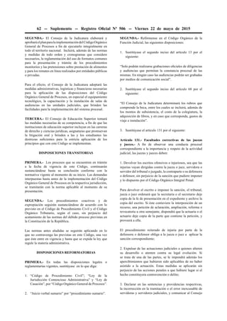 62 -- Suplemento -- Registro Oﬁcial Nº 506 -- Viernes 22 de mayo de 2015
SEGUNDA.- El Consejo de la Judicatura elaborará y
aprobaráelplanparalaimplementacióndelCódigoOrgánico
General de Procesos a ﬁn de ejecutarlo integralmente en
todo el territorio nacional. Incluirá, además de las normas
y medidas de todo orden y cronogramas que considere
necesarios, la reglamentación del uso de formatos comunes
para la presentación y trámite de los procedimientos
monitorios y las pretensiones sobre prestación de alimentos
y para los remates en línea realizados por entidades públicas
o privadas.
Para el efecto, el Consejo de la Judicatura adoptará las
medidas administrativas, logísticas y ﬁnancieras necesarias
para la aplicación de las disposiciones del Código
Orgánico General de Procesos, en especial el equipamiento
tecnológico, la capacitación y la instalación de salas de
audiencias en las unidades judiciales, que brinden las
facilidades para la implementación del sistema procesal.
TERCERA.- El Consejo de Educación Superior tomará
las medidas necesarias de su competencia, a ﬁn de que las
instituciones de educación superior incluyan en las carreras
de derecho y ciencias jurídicas, asignaturas que promuevan
la litigación oral y brinden a las y los estudiantes las
destrezas suﬁcientes para la estricta aplicación de los
principios que con este Código se implementan.
DISPOSICIONES TRANSITORIAS
PRIMERA.- Los procesos que se encuentren en trámite
a la fecha de vigencia de este Código, continuarán
sustanciándose hasta su conclusión conforme con la
normativa vigente al momento de su inicio. Las demandas
interpuestas hasta antes de la implementación del Código
Orgánico General de Procesos en la respectiva jurisdicción,
se tramitarán con la norma aplicable al momento de su
presentación.
SEGUNDA.- Los procedimientos coactivos y de
expropiación seguirán sustanciándose de acuerdo con lo
previsto en el Código de Procedimiento Civil y el Código
Orgánico Tributario, según el caso, sin perjuicio del
acatamiento de las normas del debido proceso previstas en
la Constitución de la República.
Las normas antes aludidas se seguirán aplicando en lo
que no contravenga las previstas en este Código, una vez
que éste entre en vigencia y hasta que se expida la ley que
regule la materia administrativa.
DISPOSICIONES REFORMATORIAS
PRIMERA.- En todas las disposiciones legales o
reglamentarias vigentes, sustitúyase en lo que diga:
1. “Código de Procedimiento Civil”; “Ley de la
Jurisdicción Contencioso Administrativa” y “Ley de
Casación”, por “Código Orgánico General de Procesos”.
2. “Juicio verbal sumario” por “procedimiento sumario”.
SEGUNDA.- Refórmense en el Código Orgánico de la
Función Judicial, las siguientes disposiciones:
1. Sustitúyase el segundo inciso del artículo 13 por el
siguiente:
“Solo podrán realizarse grabaciones oﬁciales de diligencias
y audiencias que permitan la constancia procesal de las
mismas. En ningún caso las audiencias podrán ser grabadas
por medios de comunicación social”.
2. Sustitúyase el segundo inciso del artículo 68 por el
siguiente:
“El Consejo de la Judicatura determinará los rubros que
comprende la beca, entre los cuales se incluirá, además de
los montos de subsistencia, el costo de la colegiatura, la
adquisición de libros, y en caso que corresponda, gastos de
viaje e instalación”.
3. Sustitúyase el artículo 131 por el siguiente:
Artículo 131.- Facultades correctivas de las juezas
y jueces.- A ﬁn de observar una conducta procesal
correspondiente a la importancia y respeto de la actividad
judicial, las juezas y jueces deben:
1. Devolver los escritos ofensivos o injuriosos, sea que las
injurias vayan dirigidas contra la jueza o juez, servidora o
servidor del tribunal o juzgado, la contraparte o su defensora
o defensor, sin perjuicio de la sanción que pudiere imponer
y lo dispuesto por el Código Orgánico Integral Penal.
Para devolver el escrito e imponer la sanción, el tribunal,
jueza o juez ordenará que la secretaria o el secretario deje
copia de la fe de presentación en el expediente y archive la
copia del escrito. Si éste contuviere la interposición de un
recurso, una petición de aclaración, ampliación, reforma o
revocatoria u otra semejante, dispondrá que la actuaria o el
actuario deje copia de la parte que contiene la petición, y
proveerá a ella.
El procedimiento reiterado de injuria por parte de la
defensora o defensor obliga a la jueza o juez a aplicar la
sanción correspondiente;
2. Expulsar de las actuaciones judiciales a quienes alteren
su desarrollo o atenten contra su legal evolución. Si
se trata de una de las partes, se le impondrá además los
apercibimientos que hubieren sido aplicables de no haber
asistido a la actuación. Estas medidas se aplicarán sin
perjuicio de las acciones penales a que hubiere lugar si el
hecho constituyera contravención o delito;
3. Declarar en las sentencias y providencias respectivas,
la incorrección en la tramitación o el error inexcusable de
servidoras y servidores judiciales, y comunicar al Consejo
 