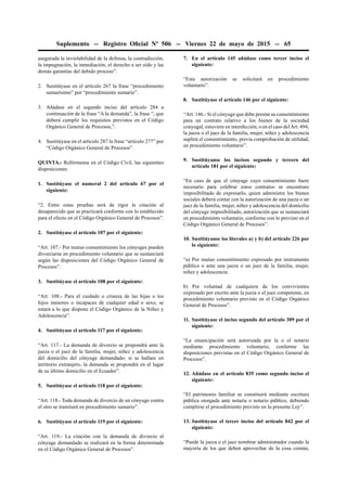 Suplemento -- Registro Oﬁcial Nº 506 -- Viernes 22 de mayo de 2015 -- 65
asegurada la inviolabilidad de la defensa, la contradicción,
la impugnación, la inmediación, el derecho a ser oído y las
demás garantías del debido proceso”.
2. Sustitúyase en el artículo 267 la frase “procedimiento
sumarísimo” por “procedimiento sumario”.
3. Añádase en el segundo inciso del artículo 284 a
continuación de la frase “A la demanda”, la frase “, que
deberá cumplir los requisitos previstos en el Código
Orgánico General de Procesos,”.
4. Sustitúyase en el artículo 287 la frase “artículo 277” por
“Código Orgánico General de Procesos”.
QUINTA.- Refórmense en el Código Civil, las siguientes
disposiciones:
1. Sustitúyase el numeral 2 del artículo 67 por el
siguiente:
“2. Entre estas pruebas será de rigor la citación al
desaparecido que se practicará conforme con lo establecido
para el efecto en el Código Orgánico General de Procesos”.
2. Sustitúyase el artículo 107 por el siguiente:
“Art. 107.- Por mutuo consentimiento los cónyuges pueden
divorciarse en procedimiento voluntario que se sustanciará
según las disposiciones del Código Orgánico General de
Procesos”.
3. Sustitúyase el artículo 108 por el siguiente:
“Art. 108.- Para el cuidado o crianza de las hijas o los
hijos menores o incapaces de cualquier edad o sexo, se
estará a lo que dispone el Código Orgánico de la Niñez y
Adolescencia”.
4. Sustitúyase el artículo 117 por el siguiente:
“Art. 117.- La demanda de divorcio se propondrá ante la
jueza o el juez de la familia, mujer, niñez y adolescencia
del domicilio del cónyuge demandado; si se hallare en
territorio extranjero, la demanda se propondrá en el lugar
de su último domicilio en el Ecuador”.
5. Sustitúyase el artículo 118 por el siguiente:
“Art. 118.- Toda demanda de divorcio de un cónyuge contra
el otro se tramitará en procedimiento sumario”.
6. Sustitúyase el artículo 119 por el siguiente:
“Art. 119.- La citación con la demanda de divorcio al
cónyuge demandado se realizará en la forma determinada
en el Código Orgánico General de Procesos”.
7. En el artículo 145 añádase como tercer inciso el
siguiente:
“Esta autorización se solicitará en procedimiento
voluntario”.
8. Sustitúyase el artículo 146 por el siguiente:
“Art. 146.- Si el cónyuge que debe prestar su consentimiento
para un contrato relativo a los bienes de la sociedad
conyugal, estuviere en interdicción, o en el caso delArt. 494,
la jueza o el juez de la familia, mujer, niñez y adolescencia
suplirá el consentimiento, previa comprobación de utilidad,
en procedimiento voluntario”.
9. Sustitúyanse los incisos segundo y tercero del
artículo 181 por el siguiente:
“En caso de que el cónyuge cuyo consentimiento fuere
necesario para celebrar estos contratos se encontrare
imposibilitado de expresarlo, quien administre los bienes
sociales deberá contar con la autorización de una jueza o un
juez de la familia, mujer, niñez y adolescencia del domicilio
del cónyuge imposibilitado, autorización que se sustanciará
en procedimiento voluntario, conforme con lo previsto en el
Código Orgánico General de Procesos”.
10. Sustitúyanse los literales a) y b) del artículo 226 por
lo siguiente:
“a) Por mutuo consentimiento expresado por instrumento
público o ante una jueza o un juez de la familia, mujer,
niñez y adolescencia.
b) Por voluntad de cualquiera de los convivientes
expresado por escrito ante la jueza o el juez competente, en
procedimiento voluntario previsto en el Código Orgánico
General de Procesos”.
11. Sustitúyase el inciso segundo del artículo 309 por el
siguiente:
“La emancipación será autorizada por la o el notario
mediante procedimiento voluntario, conforme las
disposiciones previstas en el Código Orgánico General de
Procesos”.
12. Añádase en el artículo 835 como segundo inciso el
siguiente:
“El patrimonio familiar se constituirá mediante escritura
pública otorgada ante notaria o notario público, debiendo
cumplirse el procedimiento previsto en la presente Ley”.
13. Sustitúyase el tercer inciso del artículo 842 por el
siguiente:
“Puede la jueza o el juez nombrar administrador cuando la
mayoría de los que deben aprovechar de la cosa común,
 