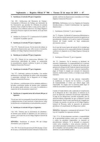 Suplemento -- Registro Oﬁcial Nº 506 -- Viernes 22 de mayo de 2015 -- 67
3. Sustitúyase el artículo 491 por el siguiente:
“Art. 491.- Atribuciones del Ministerio de Trabajo.-
Corresponde al Ministerio de Trabajo, por intermedio de
los funcionarios que presidan los tribunales de primera
instancia, hacer cumplir los fallos o actas con los cuales se
da término a los conﬂictos colectivos. El Código Orgánico
General de Procesos regirá en esta materia, en lo que fuere
aplicable”.
4. Añádase en el artículo 571 a continuación de la palabra
“excepción” la palabra “previa”.
5. Sustitúyase el artículo 572 por el siguiente:
“Art. 572.- Trámite de excusa.- En los juicios de trabajo, se
aplicarán las disposiciones que, sobre excusa y recusación,
establece el Código Orgánico General de Procesos”.
6. Sustitúyase el artículo 575 por el siguiente:
“Art. 575.- Trámite de las controversias laborales.- Las
controversias individuales de trabajo, se sustanciarán
en procedimiento sumario conforme lo prevé el Código
Orgánico General de Procesos”.
7. Sustitúyase el artículo 577 por el siguiente:
“Art. 577.- Solicitud y práctica de pruebas.- Los medios
probatorios de que dispongan las partes serán presentados
o anunciados conforme con lo dispuesto en el Código
Orgánico General de Procesos.
Los informes y certiﬁcaciones de las entidades públicas y
privadas constituirán medios de prueba; pero cualquiera
de las partes podrá solicitar, a su costa, la exhibición o
inspección de los documentos respectivos”.
8. Sustitúyase el segundo inciso del artículo 606 por el
siguiente:
“Entalcaso,unavezconsignadoelmontodelasprestaciones
o indemnizaciones, el juez resolverá, si fuere preciso, sobre
la distribución correspondiente en procedimiento sumario”.
9. Sustitúyase el artículo 634 por el siguiente:
“Art. 634.- Término para la declaratoria de abandono.-
El término para declarar el abandono de una instancia o
recurso, será el previsto en el Código Orgánico General de
Procesos”.
SÉPTIMA.- Sustitúyase el artículo 198 del Código
Aeronáutico, por el siguiente:
“Art. 198.- En el caso de ejecución por falta de pago, el juez
de la causa, a solicitud del acreedor ordenará el remate de la
prenda, conforme las disposiciones contenidas en el Código
Orgánico General de Procesos”.
OCTAVA.- Refórmense en la Ley Orgánica de Garantías
Jurisdiccionales y Control Constitucional, las siguientes
disposiciones:
1. Sustitúyase el Artículo 71, por el siguiente:
Art. 71.- Trámite.- La Sala de lo ContenciosoAdministrativo
de la Corte Provincial conocerá de la acción de repetición en
procedimiento ordinario, en la cual se citará al Procurador
General del Estado cuando no haya comparecido
previamente a juicio.
En el caso del inciso cuarto del artículo 68, la entidad que
asuma el patrocinio de la causa podrá reformar la demanda
conforme a lo dispuesto en el Código Orgánico General de
Procesos.
2. Sustitúyase el Artículo 72, por el siguiente:
Art. 72.- Sentencia.- En la sentencia se declarará, de
encontrar fundamentos, la responsabilidad de la persona
o personas demandadas por la violación de derechos que
generaron la obligación del Estado de reparar materialmente
y, además ordenará a la persona o personas responsables,
pagar al Estado lo erogado por concepto de reparación
material, estableciendo la forma y el tiempo en que deberá
realizarse.
Cuando existiere más de una persona responsable,
se establecerá, en función de los hechos y el grado
de responsabilidad, el monto que deberá pagar cada
responsable. En ningún caso la sentencia podrá dejar en
estado de necesidad a la persona responsable.
Cuando el Estado hubiere sido condenado al cumplimiento
de la obligación de dos o más plazos, la sentencia en el
juicio de repetición condenará a las personas responsables,
al pago de las obligaciones vencidas reclamadas, pero la
ejecución deberá comprender las que se hubiesen vencido
posteriormente, hasta la total cancelación de lo pagado por
el Estado, de acuerdo a lo previsto en el Código Orgánico
General de Procesos, sobre la ejecución de pensiones
periódicas o el cumplimiento de obligaciones a plazo.
NOVENA.- Agréguese a continuación del artículo 17 de la
Ley de Compañías, los siguientes artículos:
“Art. 17 A.- El desvelamiento societario o inoponibilidad
de la personalidad jurídica contra una o más compañías
y contra los presuntos responsables, se tramitará en
procedimiento ordinario. Si la demanda se propusiere
contra varias compañías y varias personas naturales, el
actor deberá presentar la demanda en el domicilio principal
de la compañía o persona jurídica sobre la cual se pretenda
oponerse a su personalidad jurídica.
 