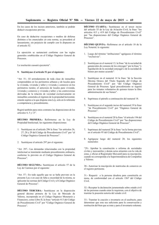 Suplemento -- Registro Oﬁcial Nº 506 -- Viernes 22 de mayo de 2015 -- 69
En los casos de los incisos anteriores, también se podrán
deducir excepciones previas.
En caso de deducirse excepciones o medios de defensa
distintos a los enunciados en esta norma, se procederá al
lanzamiento, sin perjuicio de cumplir con lo dispuesto en
el artículo 52.
La oposición se sustanciará conforme con las reglas
generales establecidas en el Código Orgánico General de
Procesos.
La resolución causará ejecutoria”.
9. Sustitúyase el artículo 51 por el siguiente:
“Art. 51.- El arrendamiento de toda clase de inmuebles
comprendidos en los perímetros urbanos y de locales para
la vivienda, vivienda y taller y vivienda y comercio en los
perímetros rurales; el anticresis de locales para vivienda,
vivienda y comercio y vivienda y taller; y las controversias
derivadas de la relación de vecindad exclusivamente en
inmuebles sometidos al régimen de la propiedad horizontal,
estarán sujetos a lo que dispone esta Ley, solo en lo referente
a competencia y procedimiento.
Regirá también para estos contratos las disposiciones de los
artículos 4, 5 y 13”.
DÉCIMO PRIMERA.- Refórmense en la Ley de
Propiedad Intelectual, las siguientes disposiciones:
1. Sustitúyase en el artículo 296 la frase “los artículos 26,
27, 28 y 29 del Código de Procedimiento Civil” por “el
Código Orgánico General de Procesos”.
2. Sustitúyase el artículo 297 por el siguiente:
“Art. 297.- Las demandas relacionadas con la propiedad
intelectual se tramitarán mediante procedimiento ordinario,
conforme lo previsto en el Código Orgánico General de
Procesos”.
DÉCIMO SEGUNDA.- Sustitúyase el artículo 57 de la
Ley de Caminos por el siguiente:
“Art. 57.- En todo aquello que no se halle previsto en la
presente Ley o en caso de falta u oscuridad de la misma, se
aplicarán las normas del Código Civil y el Código Orgánico
General de Procesos”.
DÉCIMO TERCERA.- Sustitúyase en la disposición
general décimo primera de la Ley de Mercado de
Valores, incorporada en el Código Orgánico Monetario y
Financiero, como Libro II, la frase “artículo 413 del Código
de Procedimiento Civil” por “Código Orgánico General de
Procesos”.
DÉCIMO CUARTA.- Sustitúyase en el tercer inciso
del artículo 35 de la Ley de Aviación Civil, la frase “los
artículos 413 y 419 del Código de Procedimiento Civil”
por “las disposiciones del Código Orgánico General de
Procesos”.
DÉCIMO QUINTA.- Refórmese en el artículo 18 de la
Ley Notarial, lo siguiente:
1. Luego del término “atribuciones” agréguese el término
“exclusivas”.
2. Sustitúyase en el numeral 13, la frase “de la sociedad de
gananciales de consuno de los cónyuges” por la frase “y
liquidación de la sociedad conyugal o de la sociedad de
bienes por mutuo acuerdo”.
3. Sustitúyase en el numeral 14 la frase “de la Sección
Décima Octava del Título Segundo del Código de
Procedimiento Civil” por “del Código Orgánico
General de Procesos. Igual procedimiento se seguirá
para los remates voluntarios de quienes tienen la libre
administración de sus bienes”.
4. Suprímase el párrafo a continuación del numeral 18.
5. Sustitúyase en el segundo inciso del numeral 19 la frase
“de Procedimiento Civil” por “Orgánico General de
Procesos”.
6. Sustitúyase en el numeral 20 la frase “el artículo 194 del
Código de Procedimiento Civil” por “las disposiciones
del Código Orgánico General de Procesos”.
7. Suprímase del numeral 28 la frase “en la forma prevista
en el artículo 95 del Código de Procedimiento Civil”.
8. Agréguese luego del numeral 28, los siguientes
numerales:
“29.- Aprobar la constitución o reforma de sociedades
civiles y mercantiles y demás actos atinentes con la vida de
estas, y oﬁciar al Registrador Mercantil para su inscripción,
cuando no corresponda a la Superintendencia de Compañías
y Valores.
30.- Autorizar la inscripción de matrículas de comercio en
el registro pertinente.
31.- Requerir a la persona deudora para constituirla en
mora, de conformidad con el artículo 1567 del Código
Civil.
32.- Receptar la declaración juramentada sobre estado civil
de las personas cuando estas lo requieran, con el objetivo de
tramitar la posesión notoria del estado civil.
33.- Tramitar la caución e inventario en el usufructo, para
determinar que esta sea suﬁciente para la conservación y
restitución del bien que se trate y para el inventario solemne.
 