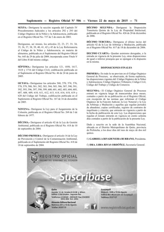 Suplemento -- Registro Oﬁcial Nº 506 -- Viernes 22 de mayo de 2015 -- 71
SEXTA.- Deróguese la sección segunda del Capítulo IV
Procedimientos Judiciales y los artículos 292 y 293 del
Código Orgánico de la Niñez y la Adolescencia, publicado
en el Registro Oﬁcial No. 737 de 3 de enero de 2003.
Deróguense, así mismo, los artículos 22, 23, 27, 33, 34,
35, 36, 37, 38, 39, 40, 41, 42 y 45 de la Ley Reformatoria
al Código de la Niñez y Adolescencia, en materia de
alimentos, publicada en el Suplemento del Registro Oﬁcial
No. 643 de 29 de julio de 2009, incorporada como Título V
del Libro II del mismo código.
SÉPTIMA.- Deróguense los artículos 121, 1050, 1617,
1618 y 1716 del Código Civil, codiﬁcación publicada en
el Suplemento al Registro Oﬁcial No. 46 de 24 de junio de
2005.
OCTAVA.- Deróguense los artículos 568, 570, 574, 576,
578, 579, 580, 581, 582, 583, 584, 585, 586, 587, 590, 591,
592, 593, 596, 597, 598, 599, 600, 601, 602, 603, 604, 605,
607, 608, 609, 610, 611, 612, 613, 614, 616, 618, 619 y
620 del Código del Trabajo, codiﬁcación publicada en el
Suplemento al Registro Oﬁcial No. 167 de 16 de diciembre
de 2005.
NOVENA.- Deróguese la Ley para el Juzgamiento de la
Colusión, publicada en el Registro Oﬁcial No. 269 de 3 de
febrero de 1977.
DÉCIMA.- Deróguese el artículo 42 de la Ley de Gestión
Ambiental, publicada en el Registro Oﬁcial No. 418 de 10
de septiembre de 2004.
DÉCIMO PRIMERA.- Deróguese el artículo 16 de la Ley
de Prevención y Control de la Contaminación Ambiental,
publicada en el Suplemento del Registro Oﬁcial No. 418 de
10 de septiembre de 2004.
DÉCIMO SEGUNDA.- Deróguese la Disposición
Transitoria Quinta de la Ley de Propiedad Intelectual,
publicada en el Registro Oﬁcial No. 426 de 28 de diciembre
de 2006.
DÉCIMO TERCERA.- Deróguese el último inciso del
artículo 42 de la Ley de Arbitraje y Mediación, publicada
en el Registro Oﬁcial No. 417 de 14 de diciembre de 2006.
DECIMO CUARTA.- Quedan asimismo derogadas, a la
entrada en vigencia de la presente Ley, otras disposiciones
de igual o inferior jerarquía que se opongan a lo dispuesto
en la misma.
DISPOSICIONES FINALES
PRIMERA.- En todo lo no previsto en el Código Orgánico
General de Procesos, se observarán, de forma supletoria,
las disposiciones vigentes del Código Orgánico de la Niñez
y Adolescencia; Código Orgánico Tributario; Código Civil,
Código del Trabajo y Código de Comercio.
SEGUNDA.- El Código Orgánico General de Procesos
entrará en vigencia luego de transcurridos doce meses,
contados a partir de su publicación en el Registro Oﬁcial,
con excepción de las normas que reforman el Código
Orgánico de la Función Judicial, la Ley Notarial y la Ley
de Arbitraje y Mediación y aquellas que regulan períodos
de abandono, copias certiﬁcadas, registro de contratos de
inquilinato y citación, que entrarán en vigencia a partir de
la fecha de publicación de esta Ley. Las disposiciones que
regulan el remate entrarán en vigencia en ciento ochenta
días contados a partir de la publicación de la presente Ley.
Dado y suscrito en la sede de la Asamblea Nacional,
ubicada en el Distrito Metropolitano de Quito, provincia
de Pichincha, a los doce días del mes de mayo de dos mil
quince.
f.) GABRIELA RIVADENEIRA BURBANO, Presidenta.
f.) DRA. LIBIA RIVAS ORDÓÑEZ, Secretaria General.
 