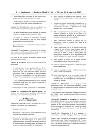 8 -- Suplemento -- Registro Oﬁcial Nº 506 -- Viernes 22 de mayo de 2015
4. Cuando las acciones provengan de una misma causa,
aunque sean diversas las personas y las cosas.
5. Cuando la especie sobre la que se litiga esté comprendida
en el género que ha sido materia de otro proceso.
Artículo 18.- Requisitos. Para que la acumulación sea
autorizada deben cumplirse los siguientes requisitos:
1. Que la o el juzgador que pretende acumular los distintos
procesos sea competente para conocerlos todos.
2. Que todos los procesos se encuentren sometidos
al mismo procedimiento o que las partes acepten
someterse a la misma vía procesal.
3. Que los procesos que se pretende acumular no estén en
diversas instancias.
Artículo 19.- Procedimiento. La acumulación de procesos
será resuelta en audiencia preliminar, conforme con las
reglas previstas en el procedimiento ordinario.
Las partes de los procesos acumulados podrán actuar
mediante defensor común.
Artículo 20.- Resolución. La resolución de acumulación
determinará:
1. El estado procesal en que quedará cada uno de los
procesos, según el caso, cuáles se suspenderán en la
tramitación, qué actos procesales deberán realizarse
nuevamente a ﬁn de incorporar las particularidades
de los procesos acumulados o si es necesario, realizar
cualquier otra actuación para su sustanciación conjunta.
2. La o el juzgador competente para conocer los procesos
acumulados, será aquel que haya prevenido en el
conocimiento de la causa.
La resolución que declara la acumulación no será apelable.
Artículo 21.- Acumulación en materia laboral. Las
causas en esta materia podrán acumularse a los procesos
concursales solo con sentencia ejecutoriada.
CAPÍTULO III
EXCUSA Y RECUSACIÓN
Artículo 22.- Causas de excusa o recusación. Son causas
de excusa o recusación de la o del juzgador:
1. Ser parte en el proceso.
2. Ser cónyuge o conviviente en unión de hecho de una de
las partes o su defensora o defensor.
3. Ser pariente hasta el cuarto grado de consanguinidad
o segundo de aﬁnidad de alguna de las partes, de su
representante legal, mandatario, procurador, defensor o
de la o del juzgador de quien proviene la resolución que
conoce por alguno de los medios de impugnación.
4. Haber conocido o fallado en otra instancia y en el
mismo proceso la cuestión que se ventila u otra conexa
con ella.
5. Retardar de manera injustiﬁcada el despacho de los
asuntos sometidos a su competencia. Si se trata de
la resolución, se estará a lo dispuesto en el Código
Orgánico de la Función Judicial.
6. Haber sido representante legal, mandatario, procurador,
defensor, apoderado de alguna de las partes en el
proceso actualmente sometida a su conocimiento o
haber intervenido en ella como mediador.
7. Haber manifestado opinión o consejo que sea
demostrable, sobre el proceso que llega a su
conocimiento.
8. Tener o haber tenido ella, él, su cónyuge, conviviente
o alguno de sus parientes hasta el cuarto grado de
consanguinidad o segundo de aﬁnidad proceso con
alguna de las partes. Cuando el proceso haya sido
promovido por alguna de las partes, deberá haberlo sido
antes de la instancia en que se intenta la recusación.
9. Haber recibido de alguna de las partes derechos,
contribuciones, bienes, valores o servicios.
10. Tener con alguna de las partes o sus defensores alguna
obligación pendiente.
11. Tener con alguna de las partes o sus defensores amistad
íntima o enemistad maniﬁesta.
12. Tener interés personal en el proceso por tratarse de
sus negocios o de su cónyuge o conviviente, o de sus
parientes dentro del cuarto grado de consanguinidad o
segundo de aﬁnidad.
Artículo 23.- Procedencia. La o el juzgador deberá
presentar su excusa ante la autoridad competente, cuando
se encuentre incurso en alguna de las causas señaladas en
el artículo anterior.
A falta de excusa, podrá presentarse demanda de recusación
que obligue a la o al juzgador a apartarse del conocimiento
de la causa.
Artículo 24.- Inadmisión de recusación. No se admitirá
demanda de recusación contra la o el juzgador que conoce
de esta. Tampoco se admitirá más de dos recusaciones
respecto de una misma causa principal, salvo cuando se
hubiere sustituido previamente al juez y haya lugar a una
nueva causal de recusación, que no se trate de retardo
injustiﬁcado.
Artículo 25.- Subrogación de la o el juzgador. La
recusación no suspenderá el progreso de la causa principal.
Una vez citada la recusación se suspenderá la competencia
del juez conforme al Código Orgánico General de Procesos,
salvo cuando se fundamente en el retardo injustiﬁcado, en
cuyo caso solo se suspenderá la competencia cuando la
recusación haya sido admitida.
 