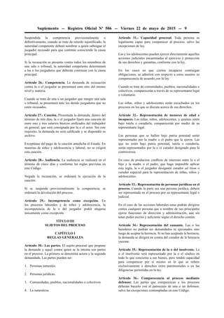 Suplemento -- Registro Oﬁcial Nº 506 -- Viernes 22 de mayo de 2015 -- 9
Suspendida la competencia provisionalmente o
deﬁnitivamente, cuando se trate de retardo injustiﬁcado, la
autoridad competente deberá nombrar a quién subrogue al
juzgador recusado para que continúe conociendo la causa
principal.
Si la recusación se presenta contra todos los miembros de
una sala o tribunal, la autoridad competente determinará
a las o los juzgadores que deberán continuar con la causa
principal.
Artículo 26.- Competencia. La demanda de recusación
contra la o el juzgador se presentará ante otro del mismo
nivel y materia.
Cuando se trate de una o un juzgador que integre una sala
o tribunal, se presentará ante los demás juzgadores que no
estén recusados.
Artículo 27.- Caución. Presentada la demanda, dentro del
término de tres días, la o el juzgador ﬁjará una caución de
entre uno y tres salarios básicos uniﬁcados del trabajador
en general, que será consignada por la o el actor. Sin este
requisito, la demanda no será caliﬁcada y se dispondrá su
archivo.
Exceptúase del pago de la caución antedicha al Estado. En
materias de niñez y adolescencia y laboral, no se exigirá
esta caución.
Artículo 28.- Audiencia. La audiencia se realizará en el
término de cinco días y conforme las reglas previstas en
este Código.
Negada la recusación, se ordenará la ejecución de la
caución.
Si se suspende provisionalmente la competencia, se
ordenará la devolución del proceso.
Artículo 29.- Incompetencia como excepción. En
los procesos laborales y de niñez y adolescencia, la
incompetencia de la o del juzgador podrá alegarse
únicamente como excepción.
TÍTULO III
SUJETOS DEL PROCESO
CAPÍTULO I
REGLAS GENERALES
Artículo 30.- Las partes. El sujeto procesal que propone
la demanda y aquel contra quien se la intenta son partes
en el proceso. La primera se denomina actora y la segunda
demandada. Las partes pueden ser:
1. Personas naturales.
2. Personas jurídicas.
3. Comunidades, pueblos, nacionalidades o colectivos.
4. La naturaleza.
Artículo 31.- Capacidad procesal. Toda persona es
legalmente capaz para comparecer al proceso, salvo las
excepciones de ley.
Las y los adolescentes pueden ejercer directamente aquellas
acciones judiciales encaminadas al ejercicio y protección
de sus derechos y garantías, conforme con la ley.
En los casos en que ciertos incapaces contraigan
obligaciones, se admitirá con respecto a estos asuntos su
comparecencia de acuerdo con la ley.
Cuando se trate de comunidades, pueblos, nacionalidades o
colectivos, comparecerán a través de su representante legal
o voluntario.
Las niñas, niños y adolescentes serán escuchados en los
procesos en los que se discuta acerca de sus derechos.
Artículo 32.- Representación de menores de edad e
incapaces. Las niñas, niños, adolescentes, y quienes estén
bajo tutela o curaduría, comparecerán por medio de su
representante legal.
Las personas que se hallen bajo patria potestad serán
representadas por la madre o el padre que la ejerza. Las
que no estén bajo patria potestad, tutela o curaduría,
serán representados por la o el curador designado para la
controversia.
En caso de producirse conﬂicto de intereses entre la o el
hijo y la madre o el padre, que haga imposible aplicar
esta regla, la o el juzgador designará curador ad litem o
curador especial para la representación de niñas, niños y
adolescentes.
Artículo 33.- Representación de personas jurídicas en el
proceso. Cuando la parte sea una persona jurídica, deberá
ser representada en el proceso por su representante legal o
judicial.
En el caso de las acciones laborales estas podrán dirigirse
contra cualquier persona que a nombre de sus principales
ejerza funciones de dirección y administración, aun sin
tener poder escrito y suﬁciente según el derecho común.
Artículo 34.- Representación del causante. Las o los
herederos no podrán ser demandados ni ejecutados sino
luego de aceptar la herencia. Si no han aceptado la herencia,
la demanda se dirigirá en contra del curador de la herencia
yacente.
Artículo 35.- Representación de la o del insolvente. La
o el insolvente será representado por la o el síndico en
todo lo que concierne a sus bienes, pero tendrá capacidad
para comparecer por sí mismo en lo que se reﬁere
exclusivamente a derechos extra patrimoniales o en las
diligencias permitidas en la ley.
Artículo 36.- Comparecencia al proceso mediante
defensor. Las partes que comparezcan a los procesos
deberán hacerlo con el patrocinio de una o un defensor,
salvo las excepciones contempladas en este Código.
 