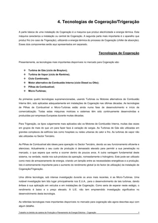 4. Tecnologias de Cogeração/Trigeração 
A parte básica de uma instalação de Cogeração é a maquina que produz electricidade e energia térmica. Esta 
máquina caracteriza a instalação ou central de Cogeração. A segunda parte mais importante é o aparelho que 
produz frio (no caso de Trigeração), utilizando a energia térmica do processo de Cogeração (chiller de absorção). 
Esses dois componentes serão aqui apresentados em separado. 
Tecnologias de Cogeração 
Presentemente, as tecnologias mais importantes disponíveis no mercado para Cogeração são: 
™ Turbina de Gás (ciclo de Brayton); 
™ Turbina de Vapor (ciclo de Rankine); 
™ Ciclo Combinado; 
™ Motor alternativo de Combustão Interna (ciclo Diesel ou Otto); 
™ Pilhas de Combustível; 
™ Micro-Turbinas; 
As primeiras quatro tecnologias supramencionadas, usando Turbinas ou Motores alternativos de Combustão 
Interna têm, sido aplicadas adequadamente em instalações de Cogeração nas últimas décadas. As tecnologias 
de Pilhas de Combustível e Micro-Turbinas estão ainda numa fase de desenvolvimento e início de 
comercialização. Todas estas máquinas motrizes e sistemas têm sido continuamente desenvolvidas e 
produzidas por empresas Europeias durante muitas décadas. 
Para Trigeração, os tipos vulgarmente mais aplicados são os Motores de Combustão Interna, muitas das vezes 
em grupos de mais do que um para fazer face à variação de cargas. As Turbinas de Gás são utilizadas em 
grandes complexos de edifícios tais como hospitais ou redes urbanas de calor e frio. As turbinas de vapor não 
são utilizadas no Sector Terciário. 
As Pilhas de Combustível são ideais para operação no Sector Terciário, devido ao seu funcionamento eficiente e 
silencioso. Actualmente o seu custo de produção é demasiado elevado para permitir a sua penetração no 
mercado, o que espera que venha a ocorrer dentro de poucos anos. A outra vantagem fundamental deste 
sistema, na verdade, reside nos sub-produtos da operação, nomeadamente o hidrogénio. Este pode ser utilizado 
como meio de armazenamento de energia, criando um tampão entre as necessidades energéticas e a produção. 
Isto é extremamente importante para o aumento do rendimento global (e do factor de utilização) da instalação de 
Cogeração/Trigeração. 
Uma última tecnologia, sob intensa investigação durante os anos mais recentes, é as Micro-Turbinas. Uma 
notável investigação tem tido lugar principalmente nos E.U.A., para o desenvolvimento de tais turbinas, dando 
ênfase à sua aplicação em veículos e em instalações de Cogeração. Como seria de esperar neste estágio, o 
rendimento é baixo e o preço elevado. A U.E. não tem empreendido investigação significativa no 
desenvolvimento desta tecnologia. 
As referidas tecnologias mais importantes disponíveis no mercado para cogeração são agora descritas aqui com 
algum detalhe. 
Trabalho no âmbito da cadeira de Produção e Planeamento de Energia Eléctrica - Cogeração 9 
 