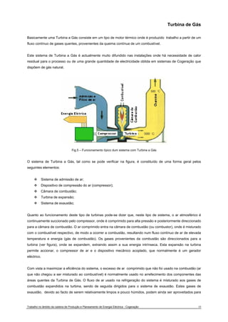 Turbina de Gás 
Basicamente uma Turbina a Gás consiste em um tipo de motor térmico onde é produzido trabalho a partir de um 
fluxo contínuo de gases quentes, provenientes da queima contínua de um combustível. 
Este sistema de Turbina a Gás é actualmente muito difundido nas instalações onde há necessidade de calor 
residual para o processo ou de uma grande quantidade de electricidade obtida em sistemas de Cogeração que 
dispõem de gás natural. 
Fig.5 – Funcionamento típico dum sistema com Turbina a Gás 
O sistema de Turbina a Gás, tal como se pode verificar na figura, é constituído de uma forma geral pelos 
seguintes elementos: 
™ Sistema de admissão de ar; 
™ Dispositivo de compressão do ar (compressor); 
™ Câmara de combustão; 
™ Turbina de expansão; 
™ Sistema de exaustão; 
Quanto ao funcionamento deste tipo de turbinas pode-se dizer que, neste tipo de sistema, o ar atmosférico é 
continuamente succionado pelo compressor, onde é comprimido para alta pressão e posteriormente direccionado 
para a câmara de combustão. O ar comprimido entra na câmara de combustão (ou combustor), onde é misturado 
com o combustível respectivo, de modo a ocorrer a combustão, resultando num fluxo contínuo de ar de elevada 
temperatura e energia (gás de combustão). Os gases provenientes da combustão são direccionados para a 
turbina (ver figura), onde se expandem, extraindo assim a sua energia intrínseca. Esta expansão na turbina 
permite accionar, o compressor de ar e o dispositivo mecânico acoplado, que normalmente é um gerador 
eléctrico. 
Com vista a maximizar a eficiência do sistema, o excesso de ar comprimido que não foi usado na combustão (ar 
que não chegou a ser misturado ao combustível) é normalmente usado no arrefecimento dos componentes das 
áreas quentes da Turbina de Gás. O fluxo de ar usado na refrigeração do sistema é misturado aos gases de 
combustão expandidos na turbina, sendo de seguida dirigidos para o sistema de exaustão. Estes gases de 
exaustão, devido ao facto de serem relativamente limpos e pouco húmidos, podem ainda ser aproveitados para 
Trabalho no âmbito da cadeira de Produção e Planeamento de Energia Eléctrica - Cogeração 10 
 