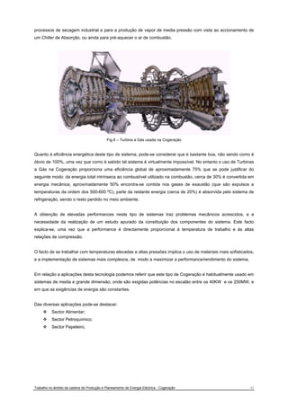 processos de secagem industrial e para a produção de vapor de media pressão com vista ao accionamento de 
um Chiller de Absorção, ou ainda para pré-aquecer o ar de combustão. 
Fig.6 – Turbina a Gás usada na Cogeração 
Quanto à eficiência energética deste tipo de sistema, pode-se considerar que é bastante boa, não sendo como é 
óbvio de 100%, uma vez que como é sabido tal sistema é virtualmente impossível. No entanto o uso de Turbinas 
a Gás na Cogeração proporciona uma eficiência global de aproximadamente 75% que se pode justificar do 
seguinte modo: da energia total intrínseca ao combustível utilizado na combustão, cerca de 30% é convertida em 
energia mecânica, aproximadamente 50% encontra-se contida nos gases de exaustão (que são expulsos a 
temperaturas da ordem dos 500-600 ºC), parte da restante energia (cerca de 20%) é absorvida pelo sistema de 
refrigeração, sendo o resto perdido no meio ambiente. 
A obtenção de elevadas performances neste tipo de sistemas traz problemas mecânicos acrescidos, e a 
necessidade da realização de um estudo apurado da constituição dos componentes do sistema. Este facto 
explica-se, uma vez que a performance é directamente proporcional à temperatura de trabalho e às altas 
relações de compressão. 
O facto de se trabalhar com temperaturas elevadas e altas pressões implica o uso de materiais mais sofisticados, 
e a implementação de sistemas mais complexos, de modo a maximizar a performance/rendimento do sistema. 
Em relação a aplicações desta tecnologia podemos referir que este tipo de Cogeração é habitualmente usado em 
sistemas de media e grande dimensão, onde são exigidas potências no escalão entre os 40KW e os 250MW, e 
em que as exigências de energia são constantes. 
Das diversas aplicações pode-se destacar: 
™ Sector Alimentar; 
™ Sector Petroquímico; 
™ Sector Papeleiro; 
Trabalho no âmbito da cadeira de Produção e Planeamento de Energia Eléctrica - Cogeração 11 
 