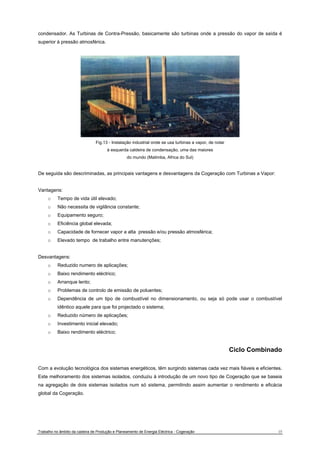 condensador. As Turbinas de Contra-Pressão, basicamente são turbinas onde a pressão do vapor de saída é 
superior à pressão atmosférica. 
Fig.13 - Instalação industrial onde se usa turbinas a vapor, de notar 
à esquerda caldeira de condensação, uma das maiores 
do mundo (Matimba, Africa do Sul) 
De seguida são descriminadas, as principais vantagens e desvantagens da Cogeração com Turbinas a Vapor: 
Vantagens: 
o Tempo de vida útil elevado; 
o Não necessita de vigilância constante; 
o Equipamento seguro; 
o Eficiência global elevada; 
o Capacidade de fornecer vapor a alta pressão e/ou pressão atmosférica; 
o Elevado tempo de trabalho entre manutenções; 
Desvantagens: 
o Reduzido numero de aplicações; 
o Baixo rendimento eléctrico; 
o Arranque lento; 
o Problemas de controlo de emissão de poluentes; 
o Dependência de um tipo de combustível no dimensionamento, ou seja só pode usar o combustível 
idêntico aquele para que foi projectado o sistema; 
o Reduzido número de aplicações; 
o Investimento inicial elevado; 
o Baixo rendimento eléctrico; 
Ciclo Combinado 
Com a evolução tecnológica dos sistemas energéticos, têm surgindo sistemas cada vez mais fiáveis e eficientes. 
Este melhoramento dos sistemas isolados, conduziu à introdução de um novo tipo de Cogeração que se baseia 
na agregação de dois sistemas isolados num só sistema, permitindo assim aumentar o rendimento e eficácia 
global da Cogeração. 
Trabalho no âmbito da cadeira de Produção e Planeamento de Energia Eléctrica - Cogeração 15 
 
