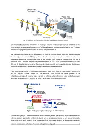 Fig.14 – Esquema generalizado dum sistema de Cogeração em Ciclo Combinado 
Este novo tipo de Cogeração, denominada de Cogeração em Ciclo Combinado (ver figura) é constituído de uma 
forma geral por um sistema de Cogeração com Turbinas a Gás e por um sistema de Cogeração com Turbinas a 
Vapor, que são projectados e executados de modo a complementarem-se. 
Na Cogeração com Turbinas a Gás, verifica-se que os gases de exaustão contém ainda uma grande quantidade 
de oxigénio (aproximadamente 15%) que pode ser utilizado para uma queima suplementar de combustível numa 
caldeira de recuperação produzindo-se vapor de alta pressão. Estes gases de exaustão, uma vez que se 
encontram ainda a elevadas temperaturas (normalmente entre os 450 e 550ºC) podem ser usados doutra forma 
diferente da descrita no anteriormente. Este segundo método consiste em tirar partido do calor destes gases 
para produzir vapor numa caldeira de recuperação, sem haver queima suplementar. 
Parte deste vapor produzido na caldeira de recuperação é usado como fluido de trabalho para o accionamento 
de uma segunda turbina, através da sua expansão numa turbina de contra pressão ou de 
extracção/condensação. O restante vapor originado na caldeira, juntamente com o vapor residual usado para 
accionar a segunda turbina é conduzido de forma a poder usado como vapor de processo. 
Fig.15 - Distribuição energética da Cogeração em Ciclo Combinado 
Este tipo de Cogeração é predominantemente utilizada em situações em que se deseja produzir energia eléctrica 
e térmica úteis em quantidades variáveis, de acordo com as cargas consumidoras, ou para atender a mercados 
específicos. Sendo ainda a melhor opção para as aplicações nas quais a demanda de electricidade é superior à 
Trabalho no âmbito da cadeira de Produção e Planeamento de Energia Eléctrica - Cogeração 16 
 