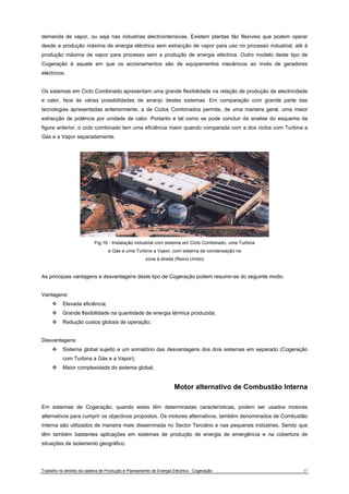 demanda de vapor, ou seja nas industrias electrointensivas. Existem plantas tão flexíveis que podem operar 
desde a produção máxima de energia eléctrica sem extracção de vapor para uso no processo industrial, até à 
produção máxima de vapor para processo sem a produção de energia eléctrica. Outro modelo deste tipo de 
Cogeração é aquele em que os accionamentos são de equipamentos mecânicos ao invés de geradores 
eléctricos. 
Os sistemas em Ciclo Combinado apresentam uma grande flexibilidade na relação de produção de electricidade 
e calor, face às várias possibilidades de arranjo destes sistemas. Em comparação com grande parte das 
tecnologias apresentadas anteriormente, a de Ciclos Combinados permite, de uma maneira geral, uma maior 
extracção de potência por unidade de calor. Portanto e tal como se pode concluir da analise do esquema da 
figura anterior, o ciclo combinado tem uma eficiência maior quando comparada com a dos ciclos com Turbina a 
Gás e a Vapor separadamente. 
Fig.16 - Instalação industrial com sistema em Ciclo Combinado, uma Turbina 
a Gás e uma Turbina a Vapor, com sistema de condensação na 
zona à direita (Reino Unido) 
As principais vantagens e desvantagens deste tipo de Cogeração podem resumir-se do seguinte modo: 
Vantagens: 
™ Elevada eficiência; 
™ Grande flexibilidade na quantidade de energia térmica produzida; 
™ Redução custos globais de operação; 
Desvantagens: 
™ Sistema global sujeito a um somatório das desvantagens dos dois sistemas em separado (Cogeração 
com Turbina a Gás e a Vapor); 
™ Maior complexidade do sistema global; 
Motor alternativo de Combustão Interna 
Em sistemas de Cogeração, quando estes têm determinadas características, podem ser usados motores 
alternativos para cumprir os objectivos propostos. Os motores alternativos, também denominados de Combustão 
Interna são utilizados de maneira mais disseminada no Sector Terciário e nas pequenas indústrias. Sendo que 
têm também bastantes aplicações em sistemas de produção de energia de emergência e na cobertura de 
situações de isolamento geográfico. 
Trabalho no âmbito da cadeira de Produção e Planeamento de Energia Eléctrica - Cogeração 17 
 