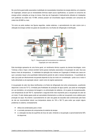 De uma forma geral estão associados à satisfação de necessidades industriais de energia eléctrica, em projectos 
de Cogeração, sempre que as necessidades térmicas sejam pouco significativas, ou quando os consumos de 
energia sofrem variações ao longo do tempo. Este tipo de Cogeração é habitualmente utilizada em instalações 
com potências da ordem dos 10 MW, embora possam ser encontrados alguns exemplos com consumos da 
ordem dos 20 MW ou mais. 
Tal como se pode analisar nas figuras seguintes, nestes sistemas, o aproveitamento de calor ocorre com a 
utilização da energia contida nos gases de exaustão e/ou nos fluidos de refrigeração e lubrificação. 
Fig.17 – Esquema geral de funcionamento dum sistema de 
Cogeração com motor alternativo 
Esta tecnologia apresenta de uma forma geral, um rendimento térmico superior às demais tecnologias, como 
Turbinas a Gás e Vapor, embora também tenha graves restrições associadas à recuperação de calor, face aos 
baixos níveis de temperatura. A viabilidade de aplicação dos motores em Cogeração é limitada aos casos em 
que o processo requer uma quantidade relativamente grande de calor a baixas temperaturas . A quantidade de 
calor que pode ser efectivamente recuperada depende do tipo de motor em consideração - porte e se o motor é 
turbo alimentado ou de aspiração natural - assim como do regime operacional. 
A recuperação de calor dos óleos lubrificantes e do fluido de refrigeração dos turbo compressores, usualmente 
disponível a cerca de 70 ºC, é limitada para finalidades de produção de água quente, que pode ser empregada 
em uso doméstico, em processos de lavagem e na alimentação de caldeiras. Já os gases de escape/exaustão, 
com temperaturas de até 700 ºC, representam a segunda fonte mais importante para a recuperação de calor de 
um motor. O calor destes gases pode ser aproveitado directamente ou então ser recuperado numa caldeira para 
produção de vapor. No entanto o aproveitamento do calor dos gases de exaustão está condicionado pelo facto 
de não ser recomendável reduzir sua temperatura abaixo de 150 a 180 ºC para evitar que surjam alguns 
problemas no sistema, nomeadamente: 
™ refluxo de condensados para o motor 
™ a corrosão prematura de componentes do sistema de escape 
™ e a elevação da área da superfície de troca de calor, limitando a recuperação a aproximadamente 50% 
do disponível. 
Trabalho no âmbito da cadeira de Produção e Planeamento de Energia Eléctrica - Cogeração 18 
 