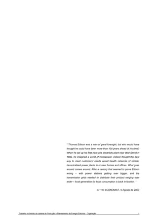 “ Thomas Edison was a man of great foresight, but who would have 
thought he could have been more than 100 years ahead of his time? 
When he set up his first heat-and-electricity plant near Wall Street in 
1882, he imagined a world of micropower. Edison thought the best 
way to meet customers’ needs would bewith networks of nimble, 
decentralised power plants in or near homes and offices. What goes 
around comes around. After a century that seemed to prove Edison 
wrong – with power stations getting ever bigger, and the 
transmission grids needed to distribute their product ranging ever 
wider – local generation for local consumption is back in fashion. “ 
in THE ECONOMIST, 5 Agosto de 2000 
Trabalho no âmbito da cadeira de Produção e Planeamento de Energia Eléctrica - Cogeração 1 
 