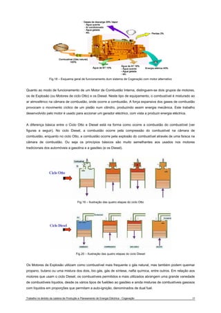 Fig.18 – Esquema geral de funcionamento dum sistema de Cogeração com motor alternativo 
Quanto ao modo de funcionamento de um Motor de Combustão Interna, distinguem-se dois grupos de motores, 
os de Explosão (ou Motores de ciclo Otto) e os Diesel. Neste tipo de equipamento, o combustível é misturado ao 
ar atmosférico na câmara de combustão, onde ocorre a combustão. A força expansiva dos gases de combustão 
provocam o movimento cíclico de um pistão num cilindro, produzindo assim energia mecânica. Este trabalho 
desenvolvido pelo motor é usado para accionar um gerador eléctrico, com vista a produzir energia eléctrica. 
A diferença básica entre o Ciclo Otto e Diesel está na forma como ocorre a combustão do combustível (ver 
figuras a seguir). No ciclo Diesel, a combustão ocorre pela compressão do combustível na câmara de 
combustão, enquanto no ciclo Otto, a combustão ocorre pela explosão do combustível através de uma faísca na 
câmara de combustão. Ou seja os princípios básicos são muito semelhantes aos usados nos motores 
tradicionais dos automóveis a gasolina e a gasóleo (e os Diesel). 
Fig.19 – Ilustração das quatro etapas do ciclo Otto 
Fig.20 – Ilustração das quatro etapas do ciclo Diesel 
Os Motores de Explosão utilizam como combustível mais frequente o gás natural, mas também podem queimar 
propano, butano ou uma mistura dos dois, bio gás, gás de síntese, nafta química, entre outros. Em relação aos 
motores que usam o ciclo Diesel, os combustíveis permitidos e mais utilizados abrangem uma grande variedade 
de combustíveis líquidos, desde os vários tipos de fuelóleo ao gasóleo e ainda misturas de combustíveis gasosos 
com líquidos em proporções que permitam a auto-ignição, denominados de dual fuel. 
Trabalho no âmbito da cadeira de Produção e Planeamento de Energia Eléctrica - Cogeração 19 
 