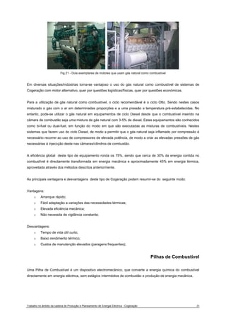Fig.21 - Dois exemplares de motores que usam gás natural como combustível 
Em diversas situações/indústrias torna-se vantajoso o uso do gás natural como combustível de sistemas de 
Cogeração com motor alternativo, quer por questões logísticas/físicas, quer por questões económicas. 
Para a utilização de gás natural como combustível, o ciclo recomendável é o ciclo Otto. Sendo nestes casos 
misturado o gás com o ar em determinadas proporções e a uma pressão e temperatura pré-estabelecidas. No 
entanto, pode-se utilizar o gás natural em equipamentos de ciclo Diesel desde que o combustível inserido na 
câmara de combustão seja uma mistura de gás natural com 3-5% de diesel. Estes equipamentos são conhecidos 
como bi-fuel ou dual-fuel, em função do modo em que são executadas as misturas de combustíveis. Nestes 
sistemas que fazem uso do ciclo Diesel, de modo a permitir que o gás natural seja inflamado por compressão é 
necessário recorrer ao uso de compressores de elevada potência, de modo a criar as elevadas pressões de gás 
necessárias à injeccção deste nas câmaras/cilindros de combustão. 
A eficiência global deste tipo de equipamento ronda os 75%, sendo que cerca de 30% da energia contida no 
combustível é directamente transformada em energia mecânica e aproximadamente 45% em energia térmica, 
aproveitada através dos métodos descritos anteriormente. 
As principais vantagens e desvantagens deste tipo de Cogeração podem resumir-se do seguinte modo: 
Vantagens: 
o Arranque rápido; 
o Fácil adaptação a variações das necessidades térmicas; 
o Elevada eficiência mecânica; 
o Não necessita de vigilância constante; 
Desvantagens: 
o Tempo de vida útil curto; 
o Baixo rendimento térmico; 
o Custos de manutenção elevados (paragens frequentes); 
Pilhas de Combustível 
Uma Pilha de Combustível é um dispositivo electromecânico, que converte a energia química do combustível 
directamente em energia eléctrica, sem estágios intermédios de combustão e produção de energia mecânica. 
Trabalho no âmbito da cadeira de Produção e Planeamento de Energia Eléctrica - Cogeração 20 
 