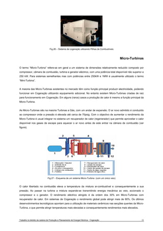 Fig.26 – Sistema de cogeração utilizando Pilhas de Combustíveis 
Micro-Turbinas 
O termo “Micro-Turbina” refere-se em geral a um sistema de dimensões relativamente reduzido composto por 
compressor, câmara de combustão, turbina e gerador eléctrico, com uma potência total disponível não superior a 
250 kW. Para sistemas semelhantes mas com potências entre 250kW e 1MW é usualmente utilizado o termo 
“Mini-Turbina”. 
A maioria das Micro-Turbinas existentes no mercado têm como função principal produzir electricidade, podendo 
funcionar em Cogeração utilizando equipamento adicional. No entanto existem Micro-Turbinas criadas de raiz 
para funcionamento em Cogeração. Em alguns (raros) casos a produção de calor é mesmo a função principal da 
Micro-Turbina. 
As Micro-Turbinas são na maioria Turbinas a Gás, com um andar de expansão. O ar novo admitido é conduzido 
ao compressor onde a pressão é elevada até cerca de 70psig. Com o objectivo de aumentar o rendimento da 
Micro-Turbina é usual integrar no sistema um recuperador de calor (regenerador) que permite aproveitar o calor 
disponível nos gases de escape para aquecer o ar novo antes de este entrar na câmara de combustão (ver 
figura). 
Fig.27 – Esquema de um sistema Micro-Turbina (com um único veio) 
O calor libertado na combustão eleva a temperatura da mistura ar-combustível e consequentemente a sua 
pressão. Ao passar na turbina a mistura expande-se transmitindo energia mecânica ao veio, accionado o 
compressor e o gerador. O rendimento eléctrico atingido é da ordem dos 30% em Micro-Turbinas com 
recuperador de calor. Em sistemas de Cogeração o rendimento global pode atingir mais de 80%. Os últimos 
desenvolvimentos tecnológicos apontam para a utilização de materiais cerâmicos nas secções quentes da Micro- 
Turbina, o que permite atingir temperaturas mais elevadas e consequentemente rendimentos mais elevados. 
Trabalho no âmbito da cadeira de Produção e Planeamento de Energia Eléctrica - Cogeração 24 
 