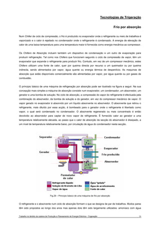 Tecnologias de Trigeração 
Frio por absorção 
Num Chiller de ciclo de compressão, o frio é produzido no evaporador onde o refrigerante ou meio de trabalhos é 
vaporizado e o calor é rejeitado no condensador onde o refrigerante é condensado. A energia de elevação de 
calor de uma baixa temperatura para uma temperatura maior é fornecida como energia mecânica ao compressor. 
Os Chillers de Absorção incluem também um dispositivo de condensação e um outro de evaporação para 
produzir refrigeração. Tal como nos Chillers que funcionam segundo o ciclo de compressão de vapor, têm um 
evaporador que expande o refrigerante para produzir frio. Contudo, em vez de um compressor mecânico, estes 
Chillers utilizam uma fonte de calor, quer por queima directa por recurso a um queimador ou por queima 
indirecta, sendo alimentados por vapor, água quente ou energia térmica de desperdício. As maquinas de 
absorção que estão disponíveis comercialmente são alimentadas por vapor, por água quente ou por gases de 
combustão. 
O príncipio básico de uma máquina de refrigeração por absorção pode ser ilustrado na figura a seguir. Na sua 
concepção mais simples a máquina de absorção consiste num evaporador, um condensador, um absorvedor, um 
gerador e uma bomba de solução. No ciclo de absorção, a compressão do vapor do refrigerante é efectuada pela 
combinação do absorvedor, da bomba de solução e do gerador, em vez do compressor mecânico de vapor. O 
vapor gerado no evaporador é absorvido por um líquido absorvente no absorvedor. O absorvente que retirou o 
refrigerante, mais diluído por essa acção, é bombeado para o gerador onde o refrigerante é libertado como 
vapor, o qual será condensado no condensador. O absorvente regenerado ou mais concentrado é então 
devolvido ao absorvedor para captar de novo vapor de refrigerante. É fornecido calor ao gerador a uma 
temperatura relativamente elevada, ao passo que o calor de absorção da secção do absorvedor é dissipado, a 
um nível de temperatura relativamente baixo, por circulação de água do condensador nesta secção. 
Fig.29 – Princípio básico de uma máquina de frio por absorção 
O refrigerante e o absorvente num ciclo de absorção formam o que se designa de par de trabalhos. Muitos pares 
têm sido propostos ao longo dos anos mas apenas dois têm sido largamente utilizados: amoníaco com água 
Trabalho no âmbito da cadeira de Produção e Planeamento de Energia Eléctrica - Cogeração 26 
 