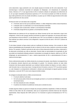 como absorvente e água juntamente com uma solução aquosa de brometo de lítio como absorvente. O par 
amoníaco-água é sobretudo encontrado em aplicações de refrigeração, com temperaturas de evaporação 
baixas, inferiores a 0 ºC. O par água-brometo de lítio é muitíssimo utilizado em aplicações de arrefecimento de 
ar, em que sejam necessárias temperaturas superiores a 0 ºC. Os níveis de pressão num Chiller de amoníaco-água 
estão geralmente acima da pressão atmosférica, ao passo que em Chillers de água-brometo de lítio estes 
operam geralmente sob vácuo parcial. 
Os fluxos de calor num ciclo básico são os seguintes: 
™ é fornecido calor do meio que se pretende arrefecer, e o efeito refrigerante é obtido a baixa temperatura; 
™ é dissipado calor no condensador a um nível de temperatura intermédio; 
™ é dissipado calor do absorvedor, também a uma temperatura intermédia; 
™ é fornecida energia térmica ao gerador a uma temperatura elevada; 
Relativamente aos sistemas de frio por absorção que utilizam brometo de lítio como absorvente e água como 
refrigerante, a fonte de calor (energia calorífica proveniente do sistema de Cogeração, em princípio) deve estar a 
uma temperatura mínima de 60-80 ºC, ou tão elevada como 150 ºC se se considerar um sistema de duplo efeito. 
Para sistemas que utilizam amoníaco como refrigerante o requisito da fonte de calor é 100-120 ºC (sistema de 
efeito simples). 
O ciclo básico ilustrado na figura anterior pode ser modificado de diversas maneiras. Uma consiste em utilizar 
todas as possibilidades para recuperação de calor no interior do ciclo de modo a melhorar a economia de energia 
térmica. Por exemplo, é habitual a permuta de calor entre os fluxos absorvente diluído que deixa o absorvedor e 
de absorvente concentrado que volta ao absorvedor. Quando todas as oportunidades de recuperação de calor 
que podem ser razoalmente utilizadas estiverem incorporadas na concepção da máquina, obtém-se um COP de 
refrigeração de aproximadamente 0.7 para o sistema água-brometo de lítio e aproximadamente 0.6 para o 
sistema amoníaco-água. 
Outros melhoramentos podem ser obtidos através de um processo de cascata, mais eficiente, da energia térmica 
de temperatura elevada disponível para alimentação do gerador. Os chamados sistemas de duplo efeito 
incorporam dois blocos gerador-absorvedor que constituem distintos andares da máquina, de modo a utilizar o 
calor fornecido mais ou menos duas vezes. A energia térmica é fornecida a cerca de 170 ºC ao primeiro gerador 
e o calor dissipado no correspondente condensador é utilizado para alimentação do segundo gerador de baixa 
temperatura, a cerca de 100 ºC como numa máquina de efeito simples. 
As vantagens da absorção sobre os chillers convencionais são: 
t O consumo eléctrico muito baixo; 
t As muito poucas partes móveis da sua concepção que levam a um aumento da fiabilidade e a custos de 
manutenção baixos; 
t Os níveis reduzidos de ruído e vibrações; 
t A ausência de emissões de substâncias nocivas para a camada de ozono; 
A tabela seguinte sintetiza as gamas de variação dos principais parâmetros respeitantes a Chillers de Absorção. 
Chillers de triplo efeito não são considerados, dado que os equipamentos exixtentes deste tipo são máquinas 
experimentais. Estas máquinas têm COPs acima de 1.6 e funcionam na gama de temperaturas de 170 ºC a 
200 ºC. 
Trabalho no âmbito da cadeira de Produção e Planeamento de Energia Eléctrica - Cogeração 27 
 