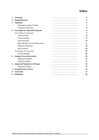 Índice 
1. Introdução 
2. Energia/Ambiente 
3. Cogeração 
Cogeração no Sector Terciário 
Vantagens e Benefícios 
4. Tecnologias de Cogeração/Trigeração 
Tecnologias de Cogeração 
Turbina de Gás 
Turbina de Vapor 
Ciclo Combinado 
Motor alternativo de Combustão Interna 
Pilhas de Combustível 
Micro-Turbinas 
Tecnologias de Trigeração 
Frio por Absorção 
5. Avaliação Técnico-Económica 
Selecção do Sistema 
Análise Económica 
6. Cogeração/Trigeração em Portugal 
Esquemas de Apoio 
7. Enquadramento Jurídrico 
8. Conclusões 
9. Bibliografia 
............................................................. 
............................................................. 
............................................................. 
............................................................. 
............................................................. 
............................................................. 
............................................................. 
............................................................. 
............................................................. 
............................................................. 
............................................................. 
............................................................. 
............................................................. 
............................................................. 
............................................................. 
............................................................. 
............................................................. 
............................................................. 
............................................................. 
............................................................. 
............................................................. 
............................................................. 
............................................................. 
3 
4 
5 
7 
8 
9 
9 
10 
13 
15 
17 
20 
24 
26 
26 
29 
29 
31 
32 
33 
35 
37 
38 
Trabalho no âmbito da cadeira de Produção e Planeamento de Energia Eléctrica - Cogeração 2 
 
