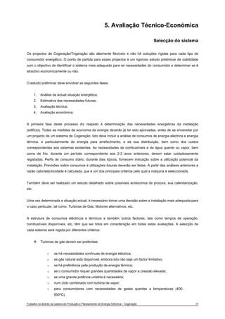 5. Avaliação Técnico-Económica 
Selecção do sistema 
Os projectos de Cogeração/Trigeração são altamente flexíveis e não há soluções rígidas para cada tipo de 
consumidor energético. O ponto de partida para esses projectos é um rigoroso estudo preliminar de viabilidade 
com o objectivo de identificar o sistema mais adequado para as necessidades do consumidor e determinar se é 
atractivo economicamente ou não. 
O estudo preliminar deve envolver as seguintes fases: 
1. Análise da actual situação energética; 
2. Estimativa das necessidades futuras; 
3. Avaliação técnica; 
4. Avaliação económica; 
A primeira fase deste processo diz respeito à determinação das necessidades energéticas da instalação 
(edifício). Todas as medidas de economia de energia deverão já ter sido aprovadas, antes de se enveredar por 
um projecto de um sistema de Cogeração. Isto deve incluir a análise de consumos de energia eléctrica e energia 
térmica, e particularmente de energia para arrefecimento, e da sua distribuição, bem como dos custos 
correspondentes aos sistemas existentes. As necessidades de combustíveis e de água quente ou vapor, bem 
como de frio, durante um período correspondente aos 2-3 anos anteriores, devem estar cuidadosamente 
registadas. Perfis de consumo diário, durante dias típicos, fornecem indicação sobre a utilização potencial da 
instalação. Previsões sobre consumos e utilizações futuras deverão ser feitas. A partir das análises anteriores a 
razão calor/electricidade é calculada, que é um dos principais critérios pelo qual a máquina é seleccionada. 
Também deve ser realizado um estudo detalhado sobre possíveis acréscimos de procura, sua calendarização, 
etc. 
Uma vez determinada a situação actual, é necessário tomar uma decisão sobre a instalação mais adequada para 
o caso particular, tal como: Turbinas de Gás, Motores alternativos, etc. 
A estrutura de consumos eléctricos e térmicos e também outros factores, tais como tempos de operação, 
combustíveis disponíveis, etc, têm que ser tidos em consideração em todas estas avaliações. A selecção de 
cada sistema será regida por diferentes critérios: 
™ Turbinas de gás devem ser preferidas 
o se há necessidades contínuas de energia eléctrica; 
o se gás natural está disponível, embora isto não seja um factor limitativo; 
o se há preferência pela produção de energia térmica; 
o se o consumidor requer grandes quantidades de vapor a pressão elevada; 
o se uma grande potência unitária é necessária; 
o num ciclo combinado com turbina de vapor; 
o para consumidores com necessidades de gases quentes a temperaturas (400- 
500ºC); 
Trabalho no âmbito da cadeira de Produção e Planeamento de Energia Eléctrica - Cogeração 29 
 