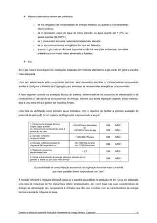 ™ Motores alternativos devem ser preferidos: 
o se há variações nas necessidades de energia eléctrica, ou quando o funcionamento 
não é continuo; 
o se é necessário vapor de água de baixa pressão, ou água quente até 110ºC, ou 
gases quentes (90-150ºC); 
o se o consumidor tem uma razão electricidade/calor elevada; 
o se os aprovisionamentos energéticos têm que ser faseados; 
o quando o gás natural não está disponível e não há restrições ambientais, dando-se 
preferência a um motor diesel alimentado a fuelóleo; 
™ Etc. 
Se o gás natural está disponível, instalações baseadas em motores alternativos a gás serão em geral a escolha 
mais adequada. 
Uma vez seleccionado este componente principal, será necessário escolher o correspondente equipamento 
auxiliar e configurar o sistema de Cogeração para satisfazer as necessidades energéticas do consumidor. 
A fase seguinte consiste na avaliação técnica do sistema, determinado-se os consumos de electricidade e de 
combustíveis e calculando-se as economias de energia. Sempre que exista legislação regendo estas matérias, 
esta é uma área em que podem ser impostos limites. 
Uma lista de verificação como primeiro passo indicativo, com o objectivo de facilitar a primeira avaliação do 
potencial de aplicação de um sistema de Cogeração, é apresentada a seguir: 
1. Consumo de energia térmica 
(vapor, água quente) 
ex. Consumo de combustíveis para a 
produção de calor 
> 80.000 l/ano de fuelóleo 
ou 
> 80.000 m3/ano de gás 
SIM ٱ NÃO ٱ 
SIM ٱ NÃO ٱ 
2. Elevado consumo 
de electricidade > 500.000 kWh/ano SIM ٱ NÃO ٱ 
3. Elevada potência da base do 
diagrama de carga eléctrico 
min. 100kWe durante 
min. 5.000 horas/ano SIM ٱ NÃO ٱ 
4. Razão de consumos 
electricidade/calor > 0,7 SIM ٱ NÃO ٱ 
5. Existe autoprodução de energia eléctrica, através de um 
gerador a diesel ou por outro meio similar? SIM ٱ NÃO ٱ 
A possibilidade de uma utilização económica da cogeração torna-se maior à medida 
que mais questões forem respondidas com “sim”. 
À decisão referente à maquina principal segue-se a escolha da unidade de produção de frio. Deve ser elaborada 
uma lista de máquinas de frio disponíveis (efeito simples/duplo), etc.) com base nas suas características de 
energia de alimentação (ex. temperatura à entrada) que têm que condizer com as características da energia 
térmica à saída da máquina de base. 
Trabalho no âmbito da cadeira de Produção e Planeamento de Energia Eléctrica - Cogeração 30 
 