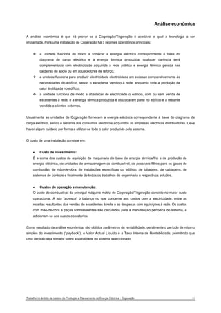 Análise económica 
A análise económica é que irá provar se a Cogeração/Trigeração é aceitável e qual a tecnologia a ser 
implantada. Para uma instalação de Cogeração há 3 regimes operatórios principais: 
™ a unidade funciona de modo a fornecer a energia eléctrica correspondente à base do 
diagrama de carga eléctrico e a energia térmica produzida; qualquer carência será 
complementada com electricidade adquirida à rede pública e energia térmica gerada nas 
caldeiras de apoio ou em aquecedores de reforço; 
™ a unidade funciona para produzir electricidade electricidade em excesso comparativamente às 
necessidades do edifício, sendo o excedente vendido à rede, enquanto toda a produção de 
calor é utilizada no edifício; 
™ a unidade funciona de modo a abastecer de electriciade o edifício, com ou sem venda de 
excedentes à rede, e a energia térmica produzida é utilizada em parte no edifício e a restante 
vendida a clientes externos. 
Usualmente as unidades de Cogeração fornecem a energia eléctrica correspondente à base do diagrama de 
carga eléctrico, sendo o restante dos consumos eléctricos adquiridos às empresas eléctricas distribuidoras. Deve 
haver algum cuidado por forma a utilizar-se todo o calor produzido pelo sistema. 
O custo de uma instalação consiste em: 
• Custo de investimento: 
É a soma dos custos de aquisição da maquinaria de base de energia térmica/frio e de produção de 
energia eléctrica, de unidades de armazenagem de combusrível, de possíveis filtros para os gases de 
combustão, de mão-de-obra, de instalações específicas do edifício, de tubagens, de cablagens, de 
sistemas de controle e finalmente de todos os trabalhos de engenharia e respectivos estudos. 
• Custos de operação e manutenção: 
O custo do combustível da principal máquina motriz de Cogeração/Trigeração consiste no maior custo 
operacional. A isto “acresce” o balanço no que concerne aos custos com a electricidade, entre as 
receitas resultantes das vendas de excedentes à rede e as despesas com aquisições à rede. Os custos 
com mão-de-obra e peças sobressalentes são calculados para a manutenção periódica do sistema, e 
adicionam-se aos custos operatórios. 
Como resultado da análise económica, são obtidos parâmetros de rentabilidade, geralmente o período de retorno 
simples do investimento (“payback”), o Valor Actual Líquido e a Taxa Interna de Rentabilidade, permitindo que 
uma decisão seja tomada sobre a viabilidade do sistema seleccionado. 
Trabalho no âmbito da cadeira de Produção e Planeamento de Energia Eléctrica - Cogeração 31 
 