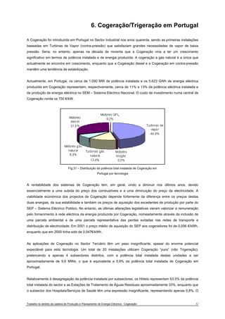 6. Cogeração/Trigeração em Portugal 
A Cogeração foi introduzida em Portugal no Sector Industrial nos anos quarenta, sendo as primeiras instalações 
baseadas em Turbinas de Vapor (contra-pressão) que satisfaziam grandes necessidades de vapor de baixa 
pressão. Seria, no entanto, apenas na década de noventa que a Cogeração viria a ter um crescimento 
significativo em termos de potência instalada e de energia produzida. A cogeração a gás natural é a única que 
actualmente se encontra em crescimento, enquanto que a Cogeração diesel e a Cogeração em contra-pressão 
mantêm uma tendência de estabilização. 
Actualmente, em Portugal, os cerca de 1.090 MW de potência instalada e os 5.623 GWh de energia eléctrica 
produzida em Cogeração representam, respectivamente, cerca de 11% e 13% da potência eléctrica instalada e 
da produção de energia eléctrica no SEM – Sistema Eléctrico Nacional. O custo de investimento numa central de 
Cogeração ronda os 750 €/kW. 
Fig.31 – Distribuição da potência total instalada de Cogeração em 
Portugal por tecnologia 
A rentabilidade dos sistemas de Cogeração tem, em geral, vindo a diminuir nos últimos anos, devido 
essencialmente a uma subida do preço dos combustíveis e a uma diminuição do preço da electricidade. A 
viabilidade económica dos projectos de Cogeração depende fortemente da diferença entre os preços destas 
duas energias, da sua estabilidade e também os preços de aquisição dos excedentes de produção por parte do 
SEP – Sistema Eléctrico Público. No entanto, as últimas alterações legislativas vieram valorizar a remuneração 
pelo fornecimento à rede eléctrica da energia produzida por Cogeração, nomeadamente através da inclusão de 
uma parcela ambiental e de uma parcela representativa das perdas evitadas nas redes de transporte e 
distribuição de electricidade. Em 2001 o preço médio de aquisição do SEP aos cogeradores foi de 0,056 €/kWh, 
enquanto que em 2000 tinha sido de 0,047€/kWh. 
As aplicações de Cogeração no Sector Terciário têm um peso insignificante, apesar do enorme potencial 
expectável para esta tecnologia. Um total de 20 instalações utilizam Cogeração “pura” (não Trigeração), 
pretencendo a apenas 4 subsectores distintos, com a potência total instalada destas unidades a ser 
aproximadamente de 9,6 MWe, o que é equivalente a 0,9% da potência total instalada de Cogeração em 
Portugal. 
Relativamente à desagregação da potência instalada por subsectores, os Hóteis representam 63,5% da potência 
total instalada do sector e as Estações de Tratamento de Águas Residuais aproximadamente 33%, enquanto que 
o subsector dos Hospitais/Serviços de Saúde têm uma expressão insignificante, representando apenas 0,8%. O 
Trabalho no âmbito da cadeira de Produção e Planeamento de Energia Eléctrica - Cogeração 32 
 