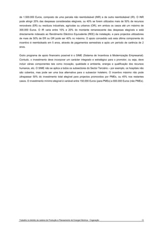 de 1.500.000 Euros, composto de uma parcela não reembolsável (INR) e de outra reembolsável (IR). O INR 
pode atingir 20% das despesas consideradas elegíveis, ou 40% se forem utilizados mais de 50% de recursos 
renováveis (ER) ou resíduos industriais, agrícolas ou urbanos (OR), em ambos os casos até um máximo de 
300.000 Euros. O IR varia entre 10% e 20% do montante remanescente das despesas elegíveis e está 
directamente indexado ao Rendimento Eléctrico Equivalente (REE) da instalação, e para projectos utilizadores 
de mais de 50% de ER ou OR pode ser 40% no máximo. O apoio concedido sob esta última componente do 
incentivo é reembolsado em 5 anos, através de pagamentos semestrais e após um período de carência de 2 
anos. 
Outro programa de apoio financeiro possível é o SIME (Sistema de Incentivos à Modernização Empresarial). 
Contudo, o investimento deve incorporar um carácter integrado e estratégico para o promotor, ou seja, deve 
incluir várias componentes tais como inovação, qualidade e ambiente, energia e qualificação dos recursos 
humanos, etc. O SIME não se aplica a todos os subsectores do Sector Terciário – por exemplo, os hospitais não 
são cobertos, mas pode ser uma boa alternativa para o subsector hoteleiro. O incentivo máximo não pode 
ultrapassar 50% do investimento total elegível para projectos promovidos por PMEs, ou 45% nos restantes 
casos. O investimento mínimo elegível é variável entre 150.000 Euros (para PMEs) e 600.000 Euros (não PMEs). 
Trabalho no âmbito da cadeira de Produção e Planeamento de Energia Eléctrica - Cogeração 34 
 