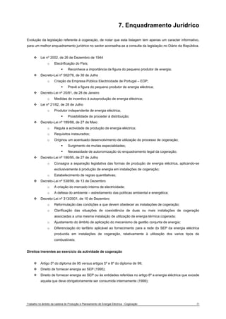 7. Enquadramento Jurídrico 
Evolução da legislação referente à cogeração, de notar que esta listagem tem apenas um caracter informativo, 
para um melhor enquadramento jurídrico no sector aconselha-se a consulta da legislação no Diário da República. 
™ Lei nº 2002, de 26 de Dezembro de 1944 
o Electrificação do País; 
ƒ Reconhece a importância da figura do pequeno produtor de energia; 
™ Decreto-Lei nº 502/76, de 30 de Julho 
o Criação da Empresa Pública Electricidade de Portugal – EDP; 
ƒ Prevê a figura do pequeno produtor de energia eléctrica; 
™ Decreto-Lei nº 20/81, de 28 de Janeiro 
o Medidas de incentivo à autoprodução de energia eléctrica; 
™ Lei nº 21/82, de 28 de Julho 
o Produtor independente de energia eléctrica; 
ƒ Possibilidade de proceder à distribuição; 
™ Decreto-Lei nº 189/88, de 27 de Maio 
o Regula a actividade de produção de energia eléctrica; 
o Requisitos instaurados; 
o Originou um acentuado desenvolvimento de utilização do processo de cogeração; 
ƒ Surgimento de muitas especialidades; 
ƒ Necessidade de autonomização do enquadramento legal da cogeração; 
™ Decreto-Lei nº 186/95, de 27 de Julho 
o Consagra a separação legislativa das formas de produção de energia eléctrica, aplicando-se 
exclusivamente à produção de energia em instalações de cogeração; 
o Estabelecimento de regras quantitativas; 
™ Decreto-Lei nº 538/99, de 13 de Dezembro 
o A criação do mercado interno de electricidade; 
o A defesa do ambiente – estreitamento das políticas ambiental e energética; 
™ Decreto-Lei nº 313/2001, de 10 de Dezembro 
o Reformulação das condições a que devem obedecer as instalações de cogeração; 
o Clarificação das situações de coexistência de duas ou mais instalações de cogeração 
associadas a uma mesma instalação de utilização de energia térmica cogerada; 
o Ajustamento do âmbito de aplicação do mecanismo de gestão conjunta de energia; 
o Diferenciação do tarifário aplicável ao fornecimento para a rede do SEP da energia eléctrica 
produzida em instalações de cogeração, relativamente à utilização dos varios tipos de 
combustíveis; 
Direitos inerentes ao exercício da actividade de cogeração 
™ Artigo 5º do diploma de 95 versus artigos 5º e 8º do diploma de 99; 
™ Direito de fornecer energia ao SEP (1995); 
™ Direito de fornecer energia ao SEP ou às entidades referidas no artigo 8º a energia eléctrica que excede 
aquela que deve obrigatoriamente ser consumida internamente (1999); 
Trabalho no âmbito da cadeira de Produção e Planeamento de Energia Eléctrica - Cogeração 35 
 