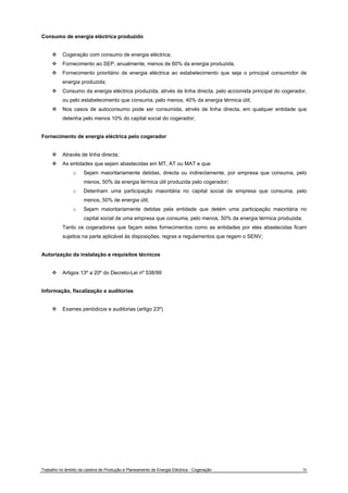 Consumo de energia eléctrica produzido 
™ Cogeração com consumo de energia eléctrica; 
™ Fornecimento ao SEP, anualmente, menos de 60% da energia produzida; 
™ Fornecimento prioritário de energia eléctrica ao estabelecimento que seja o principal consumidor de 
energia produzida; 
™ Consumo da energia eléctrica produzida, atrvés de linha directa, pelo accionista principal do cogerador, 
ou pelo estabelecimento que consuma, pelo menos, 40% da energia térmica útil; 
™ Nos casos de autoconsumo pode ser consumida, atrvés de linha directa, em qualquer entidade que 
detenha pelo menos 10% do capital social do cogerador; 
Fornecimento de energia eléctrica pelo cogerador 
™ Através de linha directa; 
™ As entidades que sejam abastecidas em MT, AT ou MAT e que: 
o Sejam maioritariamente detidas, directa ou indirectamente, por empresa que consuma, pelo 
menos, 50% da energia térmica útil produzida pelo cogerador; 
o Detenham uma participação maioritária no capital social de empresa que consuma, pelo 
menos, 50% de energia útil; 
o Sejam maioritariamente detidas pela entidade que detém uma participação maioritária no 
capital social de uma empresa que consuma, pelo menos, 50% da energia térmica produzida; 
Tanto os cogeradores que façam estes fornecimentos como as entidades por eles abastecidas ficam 
sujeitos na parte aplicável às disposições, regras e regulamentos que regem o SENV; 
Autorização da instalação e requisitos técnicos 
™ Artigos 13º a 20º do Decreto-Lei nº 538/99 
Informação, fiscalização e auditorias 
™ Exames periódicos e auditorias (artigo 23º) 
Trabalho no âmbito da cadeira de Produção e Planeamento de Energia Eléctrica - Cogeração 36 
 