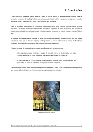 8. Conclusões 
Como conclusão, podemos apenas reforçar a ideia de que a gestão da energia deverá constituir para as 
empresas um campo de acção prioritário, por razões económicas imediatas e porque, a curto prazo, a pressão 
ambiental sobre a sua produção e sobre o seu consumo será crescente. 
Para as empresas portuguesas, os motivos de preocupação serão ainda maiores, pois os nossos sectores 
industriais, em média, apresentam intensidades energéticas superiores à média europeia e, em período de 
crescimento moderado ou nulo da protecção industrial, os seus consumos de energia crescem mais de 15% ao 
ano. 
A indústria portuguesa terá de melhorar os seus indicadores energéticos e é melhor que o faça por razões 
voluntárias antes que tal lhe seja imposto, por força de lei ou por via administrativa, através da fixação de 
objectivos sectoriais cujo cumprimento seja dificil, ou mesmo até, inatingível. 
No caso particular da cogeração, as empresas deverão estar bem conscientes que: 
- A liberalização do sector eléctrico e a criação do Mercado Interno da Electricidade, tem vindo 
a originar alterações de fundo nas regras que regulam a actividade da cogeração 
- As preocupações da EU em matéria ambiental estão cada vez mais “omnipresentes” em 
quase todas as áreas de actividade, em especial no sector energético. 
Devemos preocupar-nos em questões globais e preocupantes para o nosso futuro e para isso nunca esquecendo 
que a cogeração será hoje, amanhá e sempre uma resposta para uma evolução. 
“Cogeração o futuro do amanhã” 
Trabalho no âmbito da cadeira de Produção e Planeamento de Energia Eléctrica - Cogeração 37 
 
