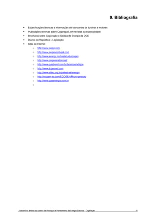 9. Bibliografia 
ƒ Especificações técnicas e informações de fabricantes de turbinas e motores 
ƒ Publicações diversas sobre Cogeração, em revistas da especialidade 
ƒ Brochuras sobre Cogeração e Gestão de Energia da DGE 
ƒ Diários da República – Legislação 
ƒ Sites de Internet 
o http://www.cogen.org 
o http://www.cogenportugal.com 
o http://www.energy.rochester.edu/cogen 
o http://www.cogeneration.net/ 
o http://www.gasbrasil.com.br/tecnicas/artigos 
o http://www.trigemed.com 
o http://www.sfiec.org.br/palestras/energia 
o http://ecogen-sa.com/ECOGEN/Micro-geracao 
o http://www.gasenergia.com.br 
o 
Trabalho no âmbito da cadeira de Produção e Planeamento de Energia Eléctrica - Cogeração 38 
