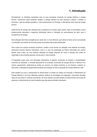 1. Introdução 
Normalmente, as indústrias necessitam para os seus processos industriais de energia eléctrica e energia 
térmica. Tipicamente estas indústrias recebem a energia eléctrica da rede nacional e utilizam o fuelóleo, a 
biomassa, o gás de petróleo liquefeito e, mais recentemente, em Portugal, o Gás Natural como fonte de energia 
térmica. 
Estas formas de energia são utilizadas para a geração de ar quente, água quente, vapor ou termofluído, sendo 
posteriormente efectuada a respectiva distribuição interna e utilização em permutadores de calor, para a 
transferência de energia. 
Esta utilização das fontes energéticas por vezes não é a mais eficiente, quer devido à forma como é processada 
a combustão, quer devido às enormes perdas provocadas pela própria distribuição. 
Para muitos dos actuais processos produtivos, existem novas formas de utilização mais eficiente da energia, 
eliminando diversos factores intermédios, como é o caso da substituição de fluídos intermédios por queima 
directa, entre outras. De uma eficiente utilização da energia depende em muito a redução dos custos de 
exploração e das emissões gasosas nocivas para o meio ambiente. 
A Cogeração surge como uma tecnologia interessante ao garantir economias de energia e competitividade 
acrescida às empresas, e consiste basicamente na produção combinada de energia térmica e eléctrica num 
mesmo equipamento, destinando-se ambas ao consumo da própria empresa ou de terceiros, evitando ou 
atenuando a utilização de equipamentos próprios de produção de calor e aquisição de energia eléctrica à rede. 
Este trabalho que aqui é apresentado foi desenvolvido no âmbito da cadeira de Produção e Planeamento de 
Energia Eléctrica e vai focar diferentes aspectos relativos às tecnologias de Cogeração, procurando abranger 
todas as suas áreas e vertentes importantes. De notar também que este trabalho foi desenvolvido numa base de 
pesquisa e melhoramento de outros trabalhos que este assunto também abordaram. 
Trabalho no âmbito da cadeira de Produção e Planeamento de Energia Eléctrica - Cogeração 3 
 