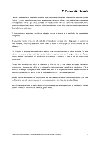 2. Energia/Ambiente 
Cada vez mais as nossas sociedades modernas estão dependentes deste bem tão importante e escasso que é a 
Energia. Contudo, a satisfação das nossas necessidades energéticas é feita à custa de energias convencionais 
como o petróleo, carvão e gás natural. Contudo, embora abundantes estas não são renováveis à escala humana, 
trazendo portanto consequências negativas para o meio ambiente. Surge então um novo conceito, designado por 
desenvolvimento sustentado. 
O desenvolvimento sustentado consiste na utilização racional da energia e na satisfação das necessidades 
energéticas. 
O recurso às energias renováveis e à produção centralizada de energia e calor – Cogeração – é considerado 
uma prioridade, sendo hoje dedicados largos fundos e meios de investigação ao desenvolvimento da sua 
utilização. 
Em Portugal, as energias renováveis tiveram sempre uma importância superior à média europeia. Em anos 
hídricos normais, cerca de metade da energia eléctrica consumida pode ser de origem hídrica e a floresta 
nacional fornece, directamente ou através dos seus resíduos – biomassa – mais de 5% dos combustíveis 
consumidos. 
Portugal tem condições para atingir e ultrapassar o objectivo de 18% de origens renováveis de energia, 
considerando o seu potencial híbrico e os produtos florestais disponíveis, mas atingir o objectivo de 18% de 
produção de energia por cogeração pode ser bem mais difícil se se exigirem rendimentos de transformação da 
energia primária superiores aos da central do sistema electroprodutor com melhor rendimento. 
A nossa geração está perante um desafio difícil, tem a sua existência relativo bem estar garantidos, mas sabe 
perfeitamente que está a tomar recursos de um modo excessivo e com risco das gerações futuras. 
A confiança na capacidade de realização tecnológica ou de descoberta de novas fontes de energia pode não ser 
garantia bastante, é preciso isso e, sobretudo, gastar menos. 
Trabalho no âmbito da cadeira de Produção e Planeamento de Energia Eléctrica - Cogeração 4 
 
