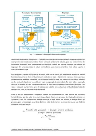 Tecnologias Convencionais 
Combustível 1,0 Unidades 
Cogeração 
Combustível 1,0 Unidades 
* Valores de uma turbina a gás com recuperação de calor. Estes números 
deverão variar com outras tecnologias de cogeração, como motores ou 
turbinas de vapor. 
Fig.2 – Comparativo - Tecnologias Convencionais/Cogeração 
Além do alto desempenho comprovado, a Cogeração tem uma carácter descentralizador, dada a necessidade de 
estar próxima da unidade consumidora. Assim, o impacto ambiental é reduzido, pois não existem linhas de 
transmissão extensas e suas consequentes infra-estruturas. Aliados aos distritos industriais, os sistemas de 
cogeração têm uma capacidade de reduzir a emissão de gases nocivos, evitando o efeito estufa, superior a 
qualquer outra tecnologia. 
Para entender o conceito de Cogeração é preciso saber que a maioria dos sistemas de geração de energia 
baseia-se na queima de óleos combustíveis para produção de vapor e é justamente a pressão desse vapor que 
torna as turbinas geradoras ineficientes. Por um princípio básico da física, não mais que 1/3 da energia potencial 
do óleo combustível poder ser convertida em vapor para geração de electricidade. Por outro lado, a cogeração 
utiliza-se do excesso de calor, usualmente na forma de vapor saturado exaurido nas turbinas geradoras. Este 
vapor é adequado a uma enorme gama de aplicações e substitui, com vantagem, a combustão de derivados de 
petróleo, com todas as suas implicações ambientais. 
Como já foi dito anteriormente a cogeração consiste no aproveitamento do calor residual dos processos 
termodinâmicos, que de outra forma seria desperdiçado. Assim, um processo de Cogeração consiste em 
aproveitar o calor não convertido em energia mecânica, ou seja, perdas sob a forma de energia térmica do 
processo, para uma aplicação secundária. Definindo então desta maneira podemos dizer que a sua eficiência 
poderá ser dada pela relação: 
Trabalho util produzido + 
Energia térmica produzida 
Energia térmica fornecida 
W + 
Q 
util processo 
Q 
in 
= 
= 
ε 
ε 
Trabalho no âmbito da cadeira de Produção e Planeamento de Energia Eléctrica - Cogeração 6 
 