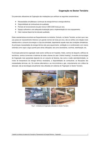 Cogeração no Sector Terciário 
Os potenciais utilizadores de Cogeração são instalações que verificam as seguintes características: 
™ Necessidades simultâneas e contínuas de energia térmica e energia eléctrica; 
™ Disponibilidade de combustíveis de qualidade; 
™ Período de funcionamento de pelo menos 4.500-5.000 horas por ano; 
™ Espaço suficiente e uma adequada localização para a implementação do novo equipamento; 
™ Calor residual disponível de elevada qualidade; 
Estas características encontram-se frequentemente na indústria. Contudo, no Sector Terciário, se bem que o seu 
uso possa ser razoavelmente intensivo (um grande número de horas por ano), não se verifica uma relação muito 
estreita entre o consumo de energia e o tipo de actividade, dependendo aquele mais das condições climatéricas. 
As principais necessidades de energia térmica são para aquecimento, ventilação e ar condicionado e em menos 
extensão como vapor e água quente para várias utilizações, tais como lavandarias, cozinhas, esterilização, etc. 
O principal potencial de cogeração neste sector verifica-se em hospitais, hóteis, centros de desporto, edifícios de 
escritórios, centros comerciais e sistemas de redes urbanas de calor (“district heating”). A escolha da tecnologia 
de Cogeração mais apropriada depende de um conjunto de factores, tais como a razão calor/electricidade, os 
níveis de temperatura da energia térmica necessária, a disponibilidade de combustível, as flutuações das 
necessidades térmicas, etc. Os motores alternativos e as micro-turbinas a gás, conjuntamente com chillers de 
absorção, são as tecnologias actualmente mais utilizadas em sistemas de Trigeração no Sector Terciário. 
Fig.3 – Unidades de Cogeração utilizadas no Sector Terciário 
Trabalho no âmbito da cadeira de Produção e Planeamento de Energia Eléctrica - Cogeração 7 
 