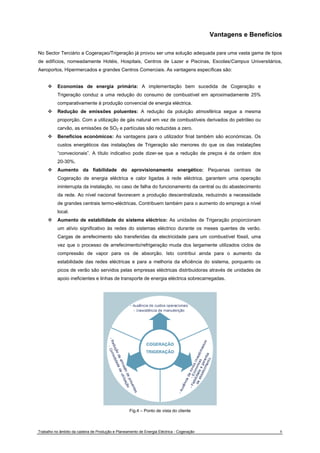 Vantagens e Benefícios 
No Sector Terciário a Cogeraçao/Trigeração já provou ser uma solução adequada para uma vasta gama de tipos 
de edifícios, nomeadamente Hotéis, Hospitais, Centros de Lazer e Piscinas, Escolas/Campus Universitários, 
Aeroportos, Hipermercados e grandes Centros Comerciais. As vantagens específicas são: 
™ Economias de energia primária: A implementação bem sucedida de Cogeração e 
Trigeração conduz a uma redução do consumo de combustível em aproximadamente 25% 
comparativamente à produção convencial de energia eléctrica. 
™ Redução de emissões poluentes: A redução da poluição atmosférica segue a mesma 
proporção. Com a utilização de gás natural em vez de combustíveis derivados do petróleo ou 
carvão, as emissões de SO2 e partículas são reduzidas a zero. 
™ Benefícios económicos: As vantagens para o utilizador final também são económicas. Os 
custos energéticos das instalações de Trigeração são menores do que os das instalações 
“convecionais”. A título indicativo pode dizer-se que a redução de preços é da ordem dos 
20-30%. 
™ Aumento da fiabilidade do aprovisionamento energético: Pequenas centrais de 
Cogeração de energia eléctrica e calor ligadas à rede eléctrica, garantem uma operação 
ininterrupta da instalação, no caso de falha do funcionamento da central ou do abastecimento 
da rede. Ao nível nacional favorecem a produção descentralizada, reduzindo a necessidade 
de grandes centrais termo-eléctricas. Contribuem também para o aumento do emprego a nível 
local. 
™ Aumento de estabilidade do sistema eléctrico: As unidades de Trigeração proporcionam 
um alívio significativo às redes do sistemas eléctrico durante os meses quentes de verão. 
Cargas de arrefecimento são transferidas da electricidade para um combustível fóssil, uma 
vez que o processo de arrefecimento/refrigeração muda dos largamente utilizados ciclos de 
compressão de vapor para os de absorção. Isto contribui ainda para o aumento da 
estabilidade das redes eléctricas e para a melhoria da eficiência do sistema, porquanto os 
picos de verão são servidos pelas empresas eléctricas distribuidoras através de unidades de 
apoio ineficientes e linhas de transporte de energia eléctrica sobrecarregadas. 
Fig.4 – Ponto de vista do cliente 
Trabalho no âmbito da cadeira de Produção e Planeamento de Energia Eléctrica - Cogeração 8 
 