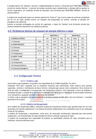A energia elétrica de “backup”, durante a indisponibilidade da central, é fornecida pela TRACTEBEL ENERGIA,
através do sistema elétrico. A parcela de energia necessária para complementar a energia elétrica gerada na
central co-geradora, em condições normais de operação, será fornecida pela TRACTEBEL ENERGIA, através do
sistema elétrico.
A caldeira de recuperação possui um sistema especial de ‘fresh air” que a torna capaz de continuar produzindo
até 29 t/h de vapor quando ocorrer um bloqueio não programado da turbina, evitando as paradas em
emergência das indústrias.
Durante as paradas prolongadas da central de cogeração, o vapor de “backup” será fornecido através das
caldeiras existentes atualmente nas indústrias químicas.

4.2- Parâmetros básicos de consumo de energia elétrica e vapor
INDUSTRIA A
1) ENERGIA ELÉTRICA

INDUSTRIA B

Mín

Médio

Máx

Mín

Médio

Máx

12,5

16,0

18,8

4,0

5,0

5,5

Mín

Médio

Máx

Mín

Médio

Máx

t/h

9,0

12,0

14,5

20,0

32,5

45,0

bar (g)

4

4

4

25

25

25

C

160

160

160

225

225

225

Mín

Médio

Máx

Mín

Médio

Máx

bar (g)

9

9

9

C

200

200

200

3.3) Consumo Contínuo

t/h

0,10

0,15

0,20

3.4) Consumo Emergência

t/h

1.1) Consumo

MWe

2) VAPOR PROCESSO
2.1) Consumo
2.2) Pressão
2.3) Temperatura

0

3) VAPOR "FLARE"
3.1) Pressão
3.2) Temperatura

0

10,00

4.3- Configuração Técnica
4.3.1- Turbina a gás
Uma turbina a gás acoplada a um gerador com capacidade de 23,3 MWe (Condições “on site”);
Instalação “Out door” equipada com os acessórios auxiliares para lubrificação, motor elétrico para partida,
supervisão, controle e resfriamento do bloco térmico, utilizando gás natural como combustível. Para controle do
nível de ruído o turbogerador é enclausurado com fechamento acústico, com iluminação a prova de explosão e
ventilação forçada. A tomada de ar da turbina é equipada com filtros para a eliminação de particulados existentes
no ar atmosférico, equipado com silenciador e tela de proteção.
A turbina a gás é equipada com queimadores secos de baixa emissão de NOx (DLE – Dry Low Emission). A emissão
garantida é de 25 ppmv.

4.3.2- Caldeira de Recuperação
Uma caldeira de recuperação (HRSG), utilizando os gases de exaustão da turbina a gás, gerando vapor em um nível
de pressão com queima suplementar e um sistema de queima independente com ventiladores para ar de combustão
(Fresh Air Fan System).
A caldeira de recuperação, é aquatubular, mono drum, de construção membranada, adequada para alta queima
suplementar, com economizador de tubos aletados de forma a otimizar a geração de vapor.
A caldeira de recuperação tem capacidade de produzir as quantidades máximas de vapor necessário para as
indústrias, conforme definido acima.

COGEN SP - Associação Paulista de Cogeração de Energia
Rua Ferreira de Araújo, nº 202 – 11º andar CJ 112 - Pinheiros - CEP 05428-000 São Paulo-SP
Fone: (11) 3815-4887 / 3815-0031 Fax: (11) 3815-4631 www.cogensp.com.br

 