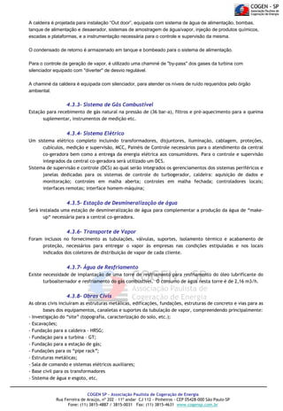 A caldeira é projetada para instalação “Out door”, equipada com sistema de água de alimentação, bombas,
tanque de alimentação e desaerador, sistemas de amostragem de água/vapor, injeção de produtos químicos,
escadas e plataformas, e a instrumentação necessária para o controle e supervisão da mesma.
O condensado de retorno é armazenado em tanque e bombeado para o sistema de alimentação.
Para o controle da geração de vapor, é utilizado uma chaminé de "by-pass" dos gases da turbina com
silenciador equipado com "diverter" de desvio regulável.
A chaminé da caldeira é equipada com silenciador, para atender os níveis de ruído requeridos pelo órgão
ambiental.

4.3.3- Sistema de Gás Combustível
Estação para recebimento de gás natural na pressão de (36 bar-a), filtros e pré-aquecimento para a queima
suplementar, instrumentos de medição etc.

4.3.4- Sistema Elétrico
Um sistema elétrico completo incluindo transformadores, disjuntores, iluminação, cablagem, proteções,
cubículos, medição e supervisão, MCC, Painéis de Controle necessários para o atendimento da central
co-geradora bem como a entrega da energia elétrica aos consumidores. Para o controle e supervisão
integrados da central co-geradora será utilizado um DCS.
Sistema de supervisão e controle (DCS) ao qual serão integrados os gerenciamentos dos sistemas periféricos e
janelas dedicadas para os sistemas de controle do turbogerador, caldeira: aquisição de dados e
monitoração; controles em malha aberta; controles em malha fechada; controladores locais;
interfaces remotas; interface homem-máquina;

4.3.5- Estação de Desmineralização de água
Será instalada uma estação de desmineralização de água para complementar a produção da água de “makeup“ necessária para a central co-geradora.

4.3.6- Transporte de Vapor
Foram inclusos no fornecimento as tubulações, válvulas, suportes, isolamento térmico e acabamento de
proteção, necessários para entregar o vapor às empresas nas condições estipuladas e nos locais
indicados dos coletores de distribuição de vapor de cada cliente.

4.3.7- Água de Resfriamento
Existe necessidade de implantação de uma torre de resfriamento para resfriamento do óleo lubrificante do
turboalternador e resfriamento do gás combustível. O consumo de água nesta torre é de 2,16 m3/h.

4.3.8- Obras Civis
As obras civis incluíram as estruturas metálicas, edificações, fundações, estruturas de concreto e vias para as
bases dos equipamentos, canaletas e suportes da tubulação de vapor, compreendendo principalmente:
- Investigação do “site” (topografia, caracterização do solo, etc.);
- Escavações;
- Fundação para a caldeira – HRSG;
- Fundação para a turbina – GT;
- Fundação para a estação de gás;
- Fundações para os “pipe rack”;
- Estruturas metálicas;
- Sala de comando e sistemas elétricos auxiliares;
- Base civil para os transformadores
- Sistema de água e esgoto, etc.
COGEN SP - Associação Paulista de Cogeração de Energia
Rua Ferreira de Araújo, nº 202 – 11º andar CJ 112 - Pinheiros - CEP 05428-000 São Paulo-SP
Fone: (11) 3815-4887 / 3815-0031 Fax: (11) 3815-4631 www.cogensp.com.br

 