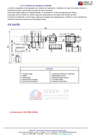 4.3.9- Sistema de Combate a Incêndio
A central co-geradora está equipada com sistema de supervisão e detecção de fogo com alarme sonoro e
indicação luminosa, centralizado no painel da sala de comando.
Essas informações poderão ser disponibilizadas, se conveniente, na Área de Segurança da Fábrica.
A proteção contra incêndio na turbina a gás será constituída de uma bateria de cilindros de CO2.
O sistema de Hidrantes e de Pré-Ação usado para proteção dos equipamentos e edifícios é uma extensão do
sistema de hidrantes existentes nas instalações atuais.

4.4- Lay Out

LEGENDA
1.Turbina a gás
2.HRSG
3.Silenciador
4.Alimentação de água
5.Auxiliares mecânicos

1.Auxiliares elétricos e controles
2.Resfriadores de ar
3.Estação de gás natural
4.Transformador
5.Chaminé de By-Pass

(1) Colaboração da TRACTEBEL ENERGIA

COGEN SP - Associação Paulista de Cogeração de Energia
Rua Ferreira de Araújo, nº 202 – 11º andar CJ 112 - Pinheiros - CEP 05428-000 São Paulo-SP
Fone: (11) 3815-4887 / 3815-0031 Fax: (11) 3815-4631 www.cogensp.com.br

 
