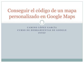Conseguir el código de un mapa
personalizado en Google Maps
CAMINO LÓPEZ GARCÍA
CURSO DE HERRAMIENTAS DE GOOGLE
INTEF

 