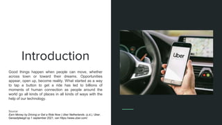 Introduction
Good things happen when people can move, whether
across town or toward their dreams. Opportunities
appear, open up, become reality. What started as a way
to tap a button to get a ride has led to billions of
moments of human connection as people around the
world go all kinds of places in all kinds of ways with the
help of our technology.
Source:
Earn Money by Driving or Get a Ride Now | Uber Netherlands. (z.d.). Uber.
Geraadpleegd op 1 september 2021, van https://www.uber.com/
 