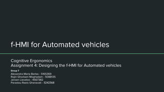 f-HMI for Automated vehicles
Cognitive Ergonomics
Assignment 4: Designing the f-HMI for Automated vehicles
Alexandra Maria Bartas - 5165369
Rojin Ghorbani Moghadam - 5088135
Jeroen Lieveloo - 4567382
Parastou Raeis Ghanavati - 5242568
Group 7
 