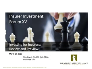 © STRATEGIC ASSET ALLIANCE, INC. Document not to be reproduced without the explicit consent of SAA.
Insurer Investment
Forum XV
Investing for Insurers:
Review and Preview
March 19, 2015
Alton Cogert, CFA, CPA, CAIA, CGMA
President & CEO
 