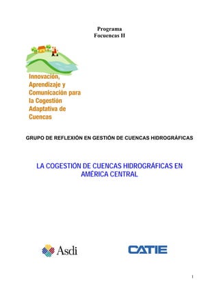 Programa
                     Focuencas II




GRUPO DE REFLEXIÓN EN GESTIÓN DE CUENCAS HIDROGRÁFICAS




   LA COGESTIÓN DE CUENCAS HIDROGRÁFICAS EN
               AMÉRICA CENTRAL




                                                     1
 