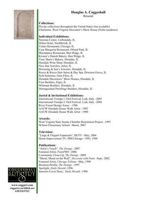 Douglas A. Coggeshall
                                                              Résumé

                        Collections:
                        Private collections throughout the United States (list available)
                        Charleston, West Virginia Decorator’s Show House (Nolte residence)

                        Individual Exhibitions:
                        Neuman Center, Carbondale, IL
                        Hilton Hotel, Northbrook, IL
                        Volare Restaurant, Chicago, IL
                        Casa Margarita Restaurant, Orland Park, IL
                        Moondance Restaurant, Burr Ridge, IL
                        Kirsten’s Danish Bakery, Burr Ridge, IL
                        Tony Marie’s Bakery, Hinsdale, IL
                        Hinsdale Wine Shop, Hinsdale, IL
                        New Star Jewelers, Joliet, IL
                        Browning & Son’s Jewelers, Hinsdale, IL
                        Rocco & Rocco Hair Salon & Day Spa, Downers Grove, IL
                        Sofa Solutions, Glen Ellyn, IL
                        Hinsdale Decorators’ Show Houses, Hinsdale, IL
                        Fiori Builders, Elgin, IL
                        Whitman Builders, Hinsdale, IL
                        Distinguished Dwellings Builders, Hinsdale, IL

                        Juried & Invitational Exhibitions:
                        International Trompe L’Oeil Festival, Lodi, Italy –2005
                        International Trompe L’Oeil Festival, Lodi, Italy –2004
                        River Forest Design Assoc. –1996
                        AAUW Hinsdale House Walk Artist –1992
                        AAUW Hinsdale House Walk Artist –1990

                        Awards:
                        West Virginia State Senate Chamber Restoration Project –1995
                        Wilmot Elementary School –Mural, 2007

                        Television:
                        “Large & Elegant Expansion”, HGTV –May, 2004
                        Home Improvement TV, PBS Chicago –1993, 1994

                        Publications:
                        “Artist’s Touch”, The Doings –2007
                        Featured Artist, PaintPRO –2006
                        Community Close-Up, The Doings –2005
                        “Mural, Mural on the Wall”, Decorate with Paint –Sept., 2002
                        Featured Artist, Chicago Tribune –May, 1998
                        Business Profile, The Doings –1997
                        Spotlight, Daily Herald -1996
                        Interiors Cover Story, Daily Herald –1996



 www.coggart.com
coggart@earthlink.net
    630.910.9763
 