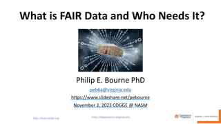 What is FAIR Data and Who Needs It?
Philip E. Bourne PhD
peb6a@virginia.edu
https://www.slideshare.net/pebourne
November 2, 2023 COGGE @ NASM
 