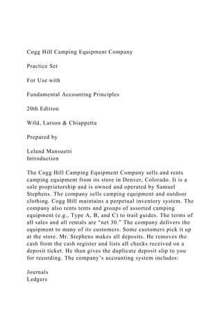 Cogg Hill Camping Equipment Company
Practice Set
For Use with
Fundamental Accounting Principles
20th Edition
Wild, Larson & Chiappetta
Prepared by
Leland Mansuetti
Introduction
The Cogg Hill Camping Equipment Company sells and rents
camping equipment from its store in Denver, Colorado. It is a
sole proprietorship and is owned and operated by Samuel
Stephens. The company sells camping equipment and outdoor
clothing. Cogg Hill maintains a perpetual inventory system. The
company also rents tents and groups of assorted camping
equipment (e.g., Type A, B, and C) to trail guides. The terms of
all sales and all rentals are “net 30.” The company delivers the
equipment to many of its customers. Some customers pick it up
at the store. Mr. Stephens makes all deposits. He removes the
cash from the cash register and lists all checks received on a
deposit ticket. He then gives the duplicate deposit slip to you
for recording. The company’s accounting system includes:
Journals
Ledgers
 